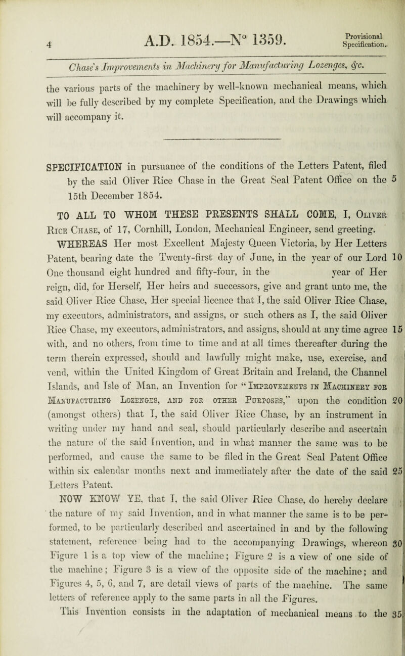 Chase's Improvements in Machinery for Manufacturing Lozenges, Qc. the various parts of the machinery by well-known mechanical means, which will be fully described by my complete Specification, and the Drawings which will accompany it. SPECIFICATION in pursuance of the conditions of the Letters Patent, filed by the said Oliver Rice Chase in the Great Seal Patent Office on the 5 15th December 1854. TO ALL TO WHOM THESE PRESENTS SHALL COME, I, Oliver Rice Chase, of IT, Cornhill, London, Mechanical Engineer, send greeting. WHEREAS Her most Excellent Majesty Queen Victoria, by Her Letters Patent, bearing date the Twenty-first day of June, in the year of our Lord 10 One thousand eight hundred and fifty-four, in the year of Her reign, did, for Herself, Her heirs and successors, give and grant unto me, the said Oliver Rice Chase, Her special licence that I, the said Oliver Rice Chase, my executors, administrators, and assigns, or such others as I, the said Oliver Rice Chase, my executors,administrators, and assigns, should at anytime agree 15 with, and no others, from time to time and at all times thereafter during the term therein expressed, should and lawfully might make, use, exercise, and vend, within the United Kingdom of Great Britain and Ireland, the Channel Islands, and Isle of Man, an Invention for “ Improvements in Machinery foe Manufacturing Lozenges, and for other Purposes,” upon the condition 20 (amongst others) that I, the said Oliver Rice Chase, by an instrument in writing under my hand and seal, should particularlv describe and ascertain the nature of the said Invention, and in what manner the same was to be performed, and cause the same to be filed in the Great Seal Patent Office within six calendar months next and immediately after the date of the said 25 Letters Patent. HOW EH GW ZE, that I, the said Oliver Rice Chase, do hereby declare the nature of my said Invention, and in what manner the same is to be per¬ formed, to be particularly described and ascertained in and by the following statement, reference being had to the accompanying Drawings, whereon 30 Figure 1 is a top view of the machine; Figure 2 is a view of one side of the machine; Figure 3 is a view of the opposite side of the machine; and Figures 4, 5, 6, and 7, are detail views of parts of the machine. The same letters of reference apply to the same parts in all the Fio-ures. This Invention consists in the adaptation of mechanical means to the 35