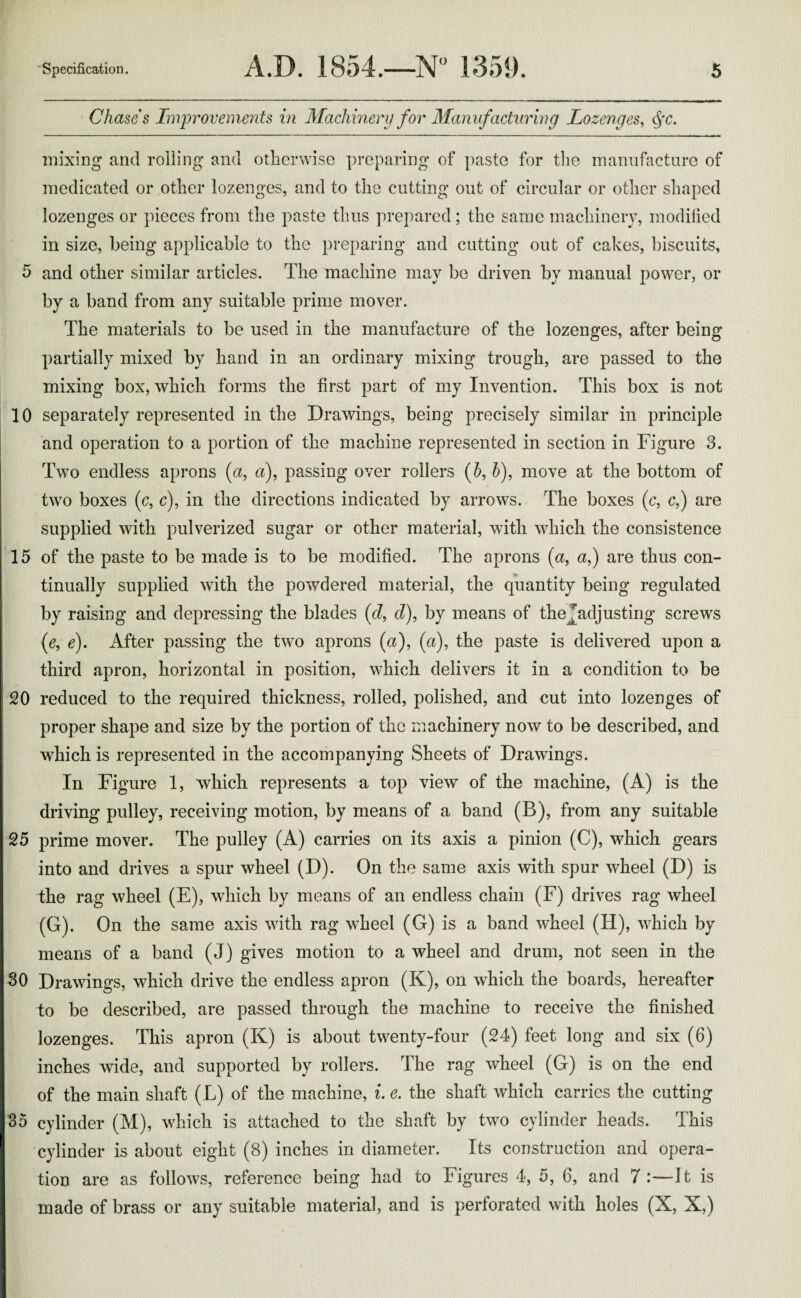 Chases Improvements in Machinery for Manufacturing Lozenges, <§c. mixing and roiling and otherwise preparing of paste for the manufacture of medicated or other lozenges, and to the cutting out of circular or other shaped lozenges or pieces from the paste thus prepared; the same machinery, modified in size, being applicable to the preparing and cutting out of cakes, biscuits, 5 and other similar articles. The machine may be driven by manual power, or by a band from any suitable prime mover. The materials to be used in the manufacture of the lozenges, after being partially mixed by hand in an ordinary mixing trough, are passed to the mixing box, which forms the first part of my Invention. This box is not 10 separately represented in the Drawings, being precisely similar in principle and operation to a portion of the machine represented in section in Figure 3. Two endless aprons (a, a), passing over rollers (6, 5), move at the bottom of two boxes (c, c), in the directions indicated by arrows. The boxes (c, c,) are supplied with pulverized sugar or other material, with which the consistence 15 of the paste to be made is to be modified. The aprons (a, a,) are thus con¬ tinually supplied with the powdered material, the quantity being regulated by raising and depressing the blades (d, cl), by means of thejadjusting screws (e, e). After passing the two aprons (a), (a), the paste is delivered upon a third apron, horizontal in position, which delivers it in a condition to be 20 reduced to the required thickness, rolled, polished, and cut into lozenges of proper shape and size by the portion of the machinery now to be described, and which is represented in the accompanying Sheets of Drawings. In Figure 1, which represents a top view of the machine, (A) is the driving pulley, receiving motion, by means of a band (B), from any suitable 25 prime mover. The pulley (A) carries on its axis a pinion (C), which gears into and drives a spur wheel (D). On the same axis with spur wheel (D) is the rag wheel (E), which by means of an endless chain (F) drives rag wheel (G). On the same axis with rag wheel (G) is a band wheel (H), which by means of a band (J) gives motion to a wheel and drum, not seen in the 30 Drawings, which drive the endless apron (K), on which the boards, hereafter to be described, are passed through the machine to receive the finished lozenges. This apron (K) is about twenty-four (24) feet long and six (6) inches wide, and supported by rollers. The rag wheel (G) is on the end of the main shaft (L) of the machine, i. e. the shaft which carries the cutting 35 cylinder (M), which is attached to the shaft by two cylinder heads. This cylinder is about eight (8) inches in diameter. Its construction and opera¬ tion are as follows, reference being had to Figures 4, 5, 6, and 7 :—J t is made of brass or any suitable material, and is perforated with holes (X, X,)