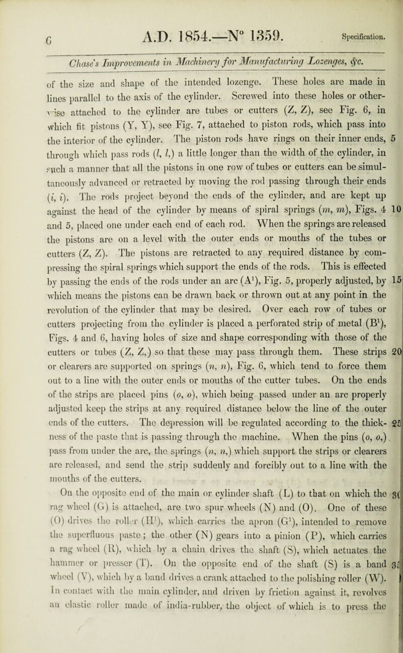 G Chases Improvements in Machinery for Manufacturing Lozenges, $c. of the size and shape of the intended lozenge. These holes are made in lines parallel to the axis of the cylinder. Screwed into these holes or other- vise attached to the cylinder are tubes or cutters (Z, Z), see Fig. 6, in which fit pistons (Y, Y), see Fig. 7, attached to piston rods, which pass into the interior of the cylinder. The piston rods have rings on their inner ends, through which pass rods (l, l,) a little longer than the width of the cylinder, in such a manner that all the pistons in one row of tubes or cutters can be simul¬ taneously advanced or retracted by moving the rod passing through their ends (z, i). The rods project beyond the ends of the cylinder, and are kept up against the head of the cylinder by means of spiral springs (m, m), Figs. 4 and 5, placed one under each end of each rod. When the springs are released the pistons are on a level with the outer ends or mouths of the tubes or cutters (Z, Z). The pistons are retracted to any required distance by com¬ pressing the spiral springs which support the ends of the rods. This is effected by passing the ends of the rods under an arc (A1), Fig. 5, properly adjusted, by which means the pistons can be drawn back or thrown out at any point in the revolution of the cylinder that may be desired. Over each row of tubes or cutters projecting from the cylinder is placed a perforated strip of metal (B1), Figs. 4 and 6, having holes of size and shape corresponding with those of the cutters or tubes (Z, Z,) so that these may pass through them. These strips or clearers are supported on springs (n, n), Fig. 6, which tend to force them out to a line with the outer ends or mouths of the cutter tubes. On the ends of the strips are placed pins (0, 0), which being passed under an arc properly adjusted keep the strips at any required distance below the line of the outer ends of the cutters. The depression will be regulated according to the thick¬ ness of the paste that is passing through the machine. When the pins (0, 0,) pass from under the arc, the springs (w, n,) which support the strips or clearers are released, and send the strip suddenly and forcibly out to a line with the mouths of the cutters. ' * r - -v On the opposite end of the main or cylinder shaft (L) to that on which the rag wheel (G) is attached, are two spur wheels (N) and (0). One of these (0) drives the roller (Xi1), which carries the apron (G1), intended to remove the superfluous paste; the other (N) gears into a pinion (P), which carries a rag wheel (II), which by a chain drives the shaft (S), which actuates the wheel (V), which by a band drives a crank attached to the polishing roller (W). in contact with the main cylinder, and driven by friction against it, revolves an elastic roller made of india-rubber, the object of which is to press the 10 15 20 25 8(