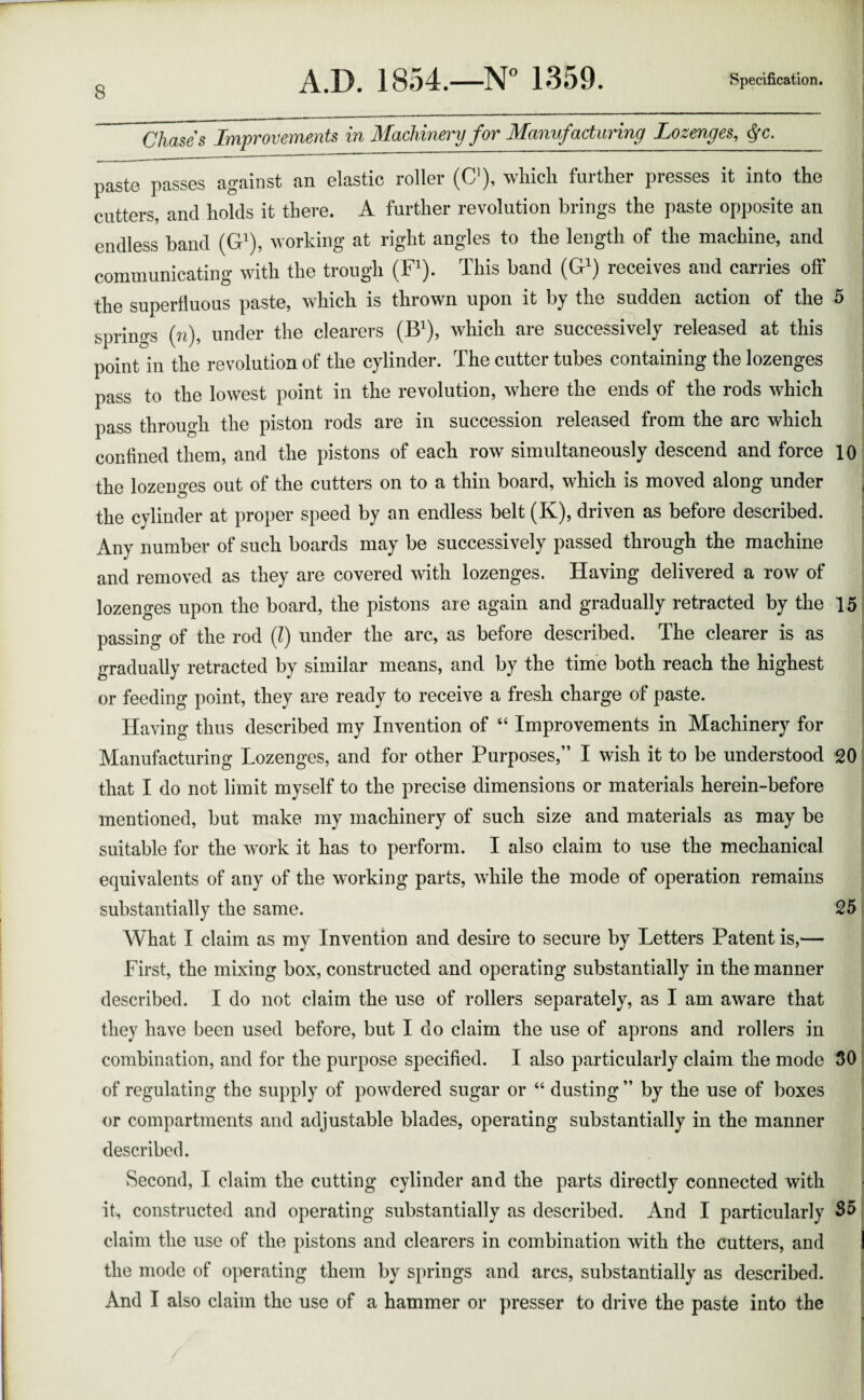 Chase's Improvements in Machinery for Manufacturing Lozenges, fc. paste passes against an elastic roller (C), which further presses it into the cutters, and holds it there. A further revolution brings the paste opposite an endless band (G1), working at right angles to the length of the machine, and communicating with the trough (F1). This band (G1) receives and carries off the superfluous paste, which is thrown upon it by the sudden action of the 5 springs (n), under the clearers (B1), which are successively released at this point in the revolution of the cylinder. The cutter tubes containing the lozenges pass to the lowest point in the revolution, where the ends of the rods which pass through the piston rods are in succession released from the arc which confined them, and the pistons of each row simultaneously descend and force 10 the lozeno-es out of the cutters on to a thin board, which is moved along under the cylinder at proper speed by an endless belt (K), driven as before described. Any number of such boards may be successively passed through the machine and removed as they are covered with lozenges. Having delivered a row of lozenges upon the board, the pistons are again and gradually retracted by the 15 passing of the rod (l) under the arc, as before described. The clearer is as gradually retracted by similar means, and by the time both reach the highest or feeding point, they are ready to receive a fresh charge of paste. Having thus described my Invention of “ Improvements in Machinery for Manufacturing Lozenges, and for other Purposes,” I wish it to be understood 20 that I do not limit myself to the precise dimensions or materials herein-before mentioned, but make my machinery of such size and materials as may be suitable for the work it has to perform. I also claim to use the mechanical equivalents of any of the working parts, while the mode of operation remains substantially the same. 25 What I claim as my Invention and desire to secure by Letters Patent is,— First, the mixing box, constructed and operating substantially in the manner described. I do not claim the use of rollers separately, as I am aware that they have been used before, but I do claim the use of aprons and rollers in combination, and for the purpose specified. I also particularly claim the mode 30 of regulating the supply of powdered sugar or 44 dusting ” by the use of boxes or compartments and adjustable blades, operating substantially in the manner described. Second, I claim the cutting cylinder and the parts directly connected with it, constructed and operating substantially as described. And I particularly S5 claim the use of the pistons and clearers in combination with the cutters, and the mode of operating them by springs and arcs, substantially as described. And I also claim the use of a hammer or presser to drive the paste into the