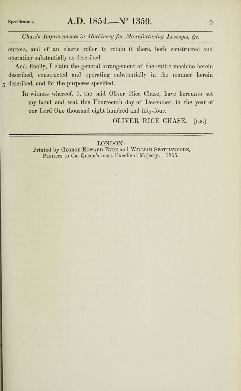 Chases Improvements in Machinery for Manufacturing Lozenges, Qc. cutters, and of an elastic roller to retain it there, both constructed and operating substantially as described. And, finally, I claim the general arrangement of the entire machine herein described, constructed and operating substantially in the manner herein described, and for the purposes specified. In witness whereof, I, the said Oliver Rice Chase, have hereunto set my hand and seal, this Fourteenth day of December, in the year of our Lord One thousand eight hundred and fifty-four. OLIVER RICE CHASE, (l.s.) LONDON: Printed by George Edward Eyre and William Spottiswoode, Printers to the Queen's most Excellent Majesty. 1855.