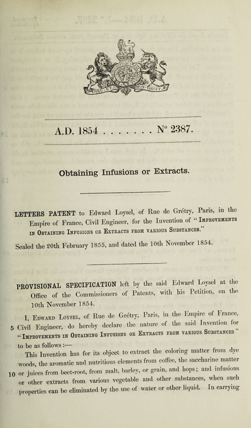 Obtaining Infusions or Extracts. LETTEES PATENT to Edward Loysel, of Rue de Gretry, Paris, in the Empire of Erance, Civil Engineer, for the Invention of “ Improvemebts IN Obtaining Infusions or Extracts from various Substances. Sealed the 20th February 1855, and dated the 10th November 1854. PROVISIONAL SPECIFICATION left by the said Edward Loysel at the Office of the Commissioners of Patents, with his Petition, on the lOtli November 1854. I, Edwabb Loysel, of Rue de Gretry, Paris, in the Empire of France, 5 Civil Engineer, do hereby declare the nature of the said Invention for “ ImproveLnts in Obtaining Infusions or Extracts from various Substances ” to be as follows :— . j This Invention has for its object to extract the coloring matter from dye woods the aromatic and nutritious elements from coffee, the saccharine matter 10 or juices from beet-root, from malt, barley, or grain, and hops; and infusions or other extracts from various vegetable and other substances, when such properties can be eliminated by the use of water or other liquid. In carrying