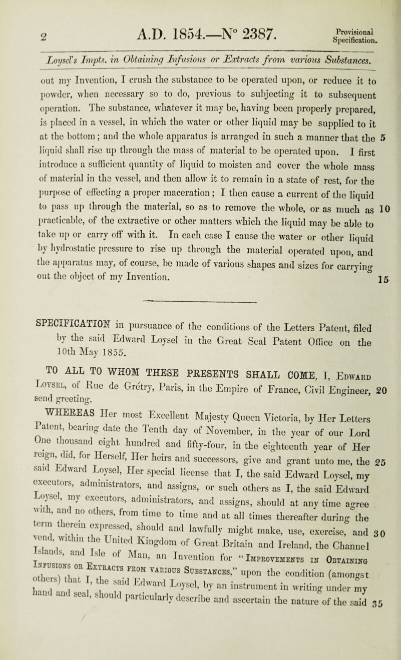 LoyseVs ImpU, in Ohtammg Infusions or Extracts from various Substances, out uiy Invention, I crush the substance to be operated upon, or reduce it to powder, when necessary so to do, jirevious to subjecting it to subsequent o])eration. The substance, whatever it may be, having been properly prepared, is i)laced in a vessel, in which the water or other liquid may be supplied to it at the bottom; and the whole apparatus is arranged in such a manner that the 5 liquid shall rise up through the mass of material to be operated upon. I first introduce a sufficient quantity of liquid to moisten and cover the whole mass of material in the vessel, and then allow it to remain in a state of rest, for the purpose of effecting a proper maceration; I then cause a current of the liquid to pass up through the material, so as to remove the whole, or as much as 10 practicable, of the extractive or other matters which the liquid may be able to take up or carry off with it. In each case I cause the water or other liquid by hydrostatic pressure to rise up through the material operated ui)on, and the apparatus may, of course, be made of various shapes and sizes for carryino* out the object of my Invention. 15 SPECIFICATION in pursuance of the conditions of the Letters Patent, filed by the said Edward Loysel in the Great Seal Patent Oflice on the 10th May 1855. TO ALL TO WHOM THESE PRESENTS SHALL COME, I, Edwaed Loysel, of Rue de Gretiy, Paris, in tlie Empire of Erance, Civil Engineer, 20 send greeting. ^ WHEREAS Her most Excellent Majesty Queen Victoria, by Her Letters I atont, bearing date the Tenth day of November, in the year of our Lord ^ lie thousand eight hundred and fifty-four, in the eighteenth year of Her reign did, for Herself, Her heirs and successors, give and grant unto me, the 25 said Edward Loysel, Her special license that I, the said Edward Loysel, my executors, administrators, and assigns, or such others as I, the said Edward 03SC, my executors, administrators, and assigns, should at any time agree 1, am no otheis, from time to time and at all times thereafter during the terni therein expressed, should and lawfully might make, use, exercise, and 30 vcm , wi 111 t ie United Kingdom of Great Britain and Ireland, the Channel ‘ s, am sle of Man, an Invention for “Improvements in Obtaining othorri! T Substances,” upon the condition (amongst othe s) that , the said Edward Loysel, by an instrument in writing under my hand and seal, should particularly describe and ascertain the nature of the said 3 5