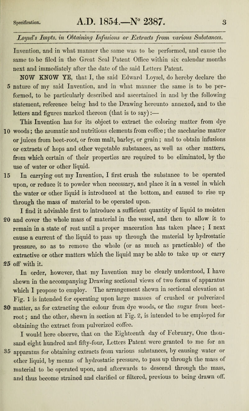 JLoyseVs Impts. in Obtaining Infusions or Extracts from various Substances. Invention, and in what manner the same was to be performed, and cause the same to be filed in the Great Seal Patent Office within six calendar months next and immediately after the date of the said Letters Patent. NOW KNOW YE, that I, the said Edward Loysel, do hereby declare the 5 nature of my said Invention, and in what manner the same is to be per¬ formed, to be particularly described and ascertained in and by the following statement, reference being had to the Drawing hereunto annexed, and to the letters and figures marked thereon (that is to say):— This Invention has for its object to extract the coloring matter from dye 10 woods; the aromatic and nutritious elements from coffee; the saccharine matter or juices from beet-root, or from malt, barley, or grain; and to obtain infusions or extracts of hops and other vegetable substances, as well as other matters, from which certain of their properties are required to be eliminated, by the use of water or other liquid. 15 In carrying out my Invention, I first crush the substance to be operated upon, or reduce it to powder when necessary, and place it in a vessel in which the water or other liquid is introduced at the bottom, and caused to rise up through the mass of material to be operated upon. I find it advisable first to introduce a sufficient quantity of liquid to moisten 20 and cover the whole mass of material in the vessel, and then to allow it to remain in a state of rest until a proper maceration has taken place ; I next cause a current of the liquid to pass up through the material by hydrostatic pressure, so as to remove the whole (or as much as practicable) of the extractive or other matters which the liquid may be able to take up or carry 25 off with it. In order, however, that my Invention may be clearly understood, I have shewn in the accompanying Drawing sectional views of two forms of apparatus which I propose to employ. The arrangement shewn in sectional elevation at Fig. 1 is intended for operating upon large masses of crushed or pulverized 30 matter, as for extracting the colour from dye woods, or the sugar from beet¬ root ; and the other, shewn in section at Fig. 2, is intended to be employed for obtaining the extract from pulverized coffee. I would here observe, that on the Eighteenth day of February, One thou¬ sand eight hundred and fifty-four. Letters Patent were granted to me for an 35 apparatus for obtaining extracts from various substances, by causing water or other liquid, by means of hydrostatic pressure, to pass up through the mass of material to bo operated upon, and afterwards to descend through the mass, and thus become strained and clarified or filtered, previous to being drawn off.