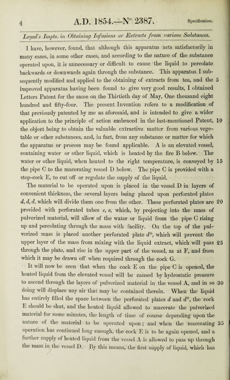 LoijseVs Impts. in Obtaining Infusions or Extracts from various Substances. I have, liowever, found, that although this apparatus acts satisfactorily in many cases, in some other cases, and according to the nature of the substance operated upon, it is unnecessary or difficult to cause the liquid to percolate backwards or downwards again through the substance. This apparatus I sub¬ sequently modified and applied to the obtaining of extracts from tea, and the improved apparatus having been found to give very good results, I obtained Letters Patent for the same on the Thirtieth day of May, One thousand eight hundred and fifty-four. The present Invention refers to a modification of that previously patented by me as aforesaid, and is intended to give a wider application to the principle of action embraced in the last-mentioned Patent, the object being to obtain the valuable extractive matter from various vege¬ table or other substances, and, in fact, from any substance or matter for which the apparatus or process may be found applicable. A is an elevated vessel, containing water or other liquid, which is heated by the fire B below. The water or other liquid, when heated to the right temperature, is conveyed by the pipe C to the macerating vessel D below. The pipe C is provided with a stop-cock E, to cut off’ or regulate the supply of the liquid. The mateidal to be operated upon is placed in the vessel D in layers of convenient thickness, the several layers being placed upon perforated plates c?, d, which will divide them one from the other. These perforated plates are provided with perforated tubes e, e, which, by projecting into the mass of pulverized material, will allow of the water or liquid from the pipe C rising up and percolating through the mass with facility. On the top of the pul¬ verized mass is placed another perforated plate d^, which will prevent the upper layer of the mass from mixing with the liquid extract, which will pass through the plate, and rise in the upper part of the vessel, as at F, and from which it may be drawn off when required through the cock G. It will now be seen that when the cock E on the pipe C is opened, the heated liquid from the elevated vessel will be caused by hydrostatic pressure to ascend through the layers of pulverized material in the vessel A, and in so doing will displace any air that may be contained therein. When the liquid has entirely filled the space between the perforated plates d and d'’^, the cock E should be shut, and the heated liquid allowed to macerate the pulverized material for some minutes, the length of time of course depending upon the nature of the material to be o])erated u})on; and when the macerating operation has continued long enough, the cock E is to be again opened, and a fiu'ther supply of heated liquid from the vessel A is allowed to pass up through the mass in the vessel D. By this means, the first suj)[)ly of liquid, which has 0 10 15 20 25 •30 35