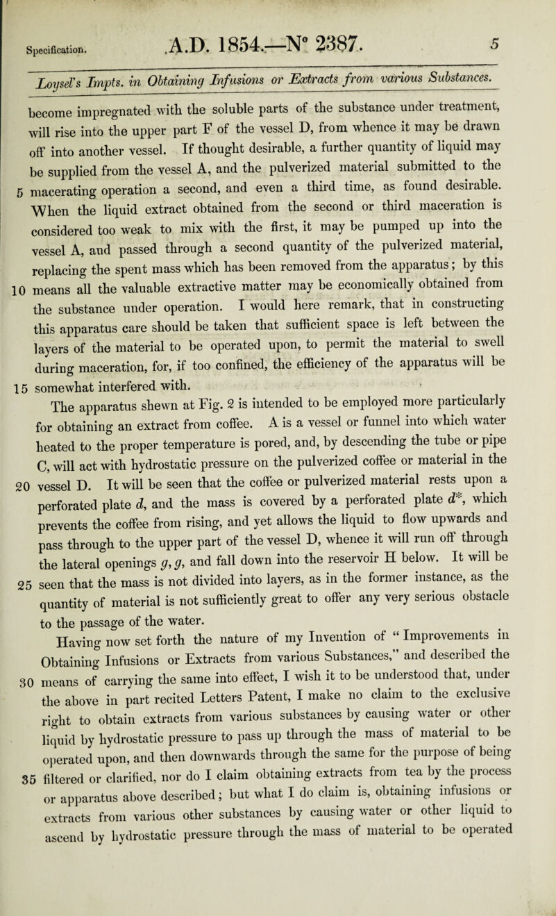 LoyseTs Impts. in Obtaining Inf usions or Extracts from various Substances. become impregnated with the soluble parts of the substance under treatment, will rise into the upper part F of the vessel D, from whence it may be drawn off into another vessel. If thought desirable, a further quantity of liquid may be supplied from the vessel A, and the pulverized material submitted to the ,5 macerating operation a second, and even a third time, as found desiiable. When the liquid extract obtained from the second or third maceration is considered too weak to mix with the first, it may be pumped up into the vessel A, and passed through a second quantity of the pulverized material, replacing the spent mass which has been removed from the apparatus; by this 10 means all the valuable extractive matter may be economically obtained from the substance under operation. I would here remark, that in constructing this apparatus care should be taken that sufficient space is left between the layers of the material to be operated upon, to permit the material to swell during maceration, for, if too confined, the efficiency of the apparatus wilt be 15 somewhat interfered with. ■ The apparatus shewn at Fig. 2 is intended to be employed more particularly for obtaining an extract from coffee. A is a vessel or funnel into which water heated to the proper temperature is pored, and, by descending the tube or pipe C, will act with hydrostatic pressure on the pulverized coffee or material in the 20 vessel D. It will be seen that the coffee or pulverized material rests upon a perforated plate d, and the mass is covered by a perforated plate d*, which prevents the coffee from rising, and yet allows the liquid to fiow upwards and pass through to the upper part of the vessel D, whence it will run off through the lateral openings g, g, and fall down into the reservoir H below. It will be 25 seen that the mass is not divided into layers, as in the former instance, as the quantity of material is not sufficiently great to offer any very serious obstacle to the passage of the water. Having now set forth the nature of my Invention of “ Improvements in Obtaining Infusions or Extracts from various Substances,” and described the 30 means of carrying the same into effect, I wish it to be understood that, under the above in part recited Letters Patent, I make no claim to the exclusive right to obtain extracts from various substances by causing water or other liquid by hydrostatic pressure to pass up through the mass of material to be operated upon, and then downwards through the same for the purpose of being 35 filtered or clarified, nor do I claim obtaining extracts from tea by the process or apparatus above described; but what I do claim is, obtaining infusions or extracts from various other substances by causing water or other liquid to ascend by hydrostatic pressure through the mass of material to be operated