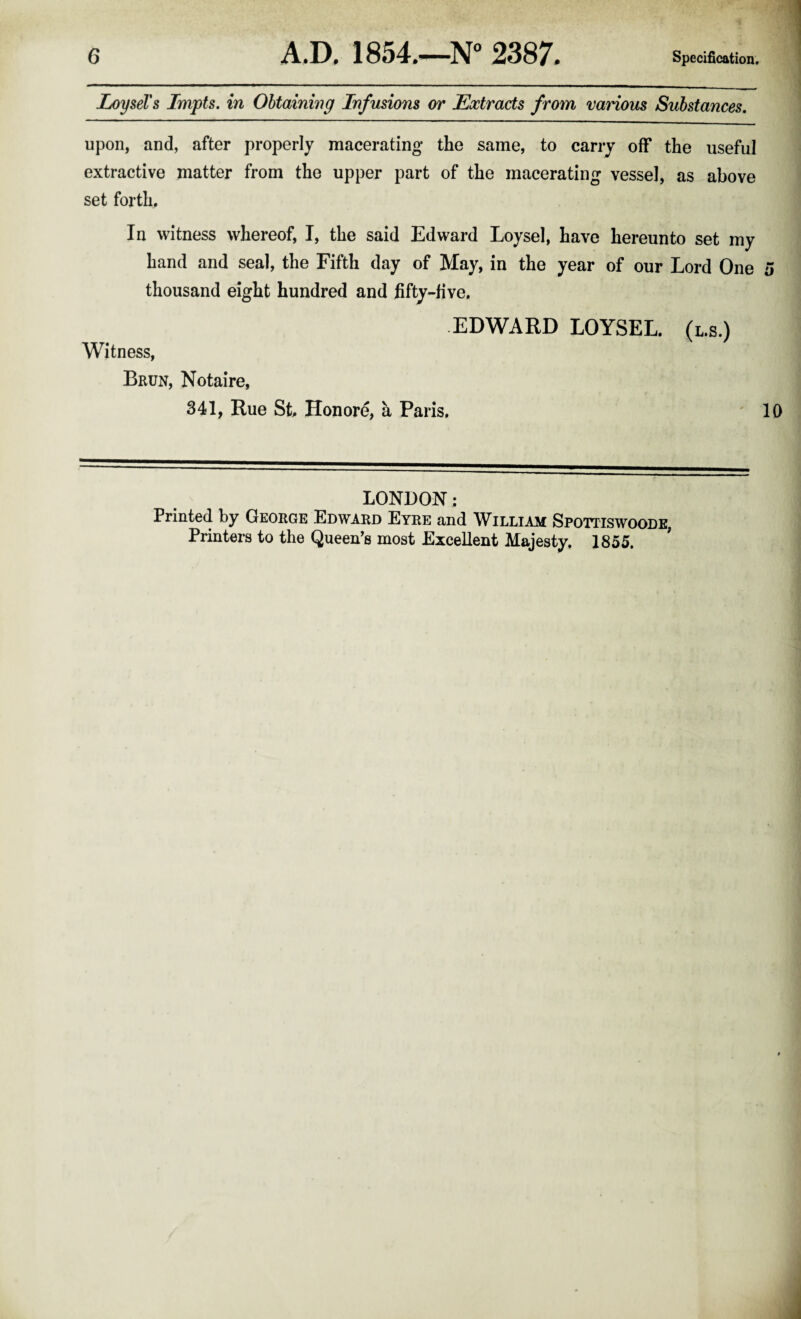 LoyseTs Impts. in Obtaining Infusions or Extracts from various Substances. upon, and, after properly macerating the same, to carry off the useful extractive matter from the upper part of the macerating vessel, as above set forth. In witness whereof, I, the said Edward Loysel, have hereunto set my hand and seal, the Fifth day of May, in the year of our Lord One 5 thousand eight hundred and fifty-five. EDWARD LOYSEL. (l.s.) Witness, Brun, Notaire, 341, Rue St. Hon ore, a Paris, 10 LONDON; Printed by George Edward Eyre and William Spotiiswoode, Printers to the Queen's most Excellent Majesty, 1855.