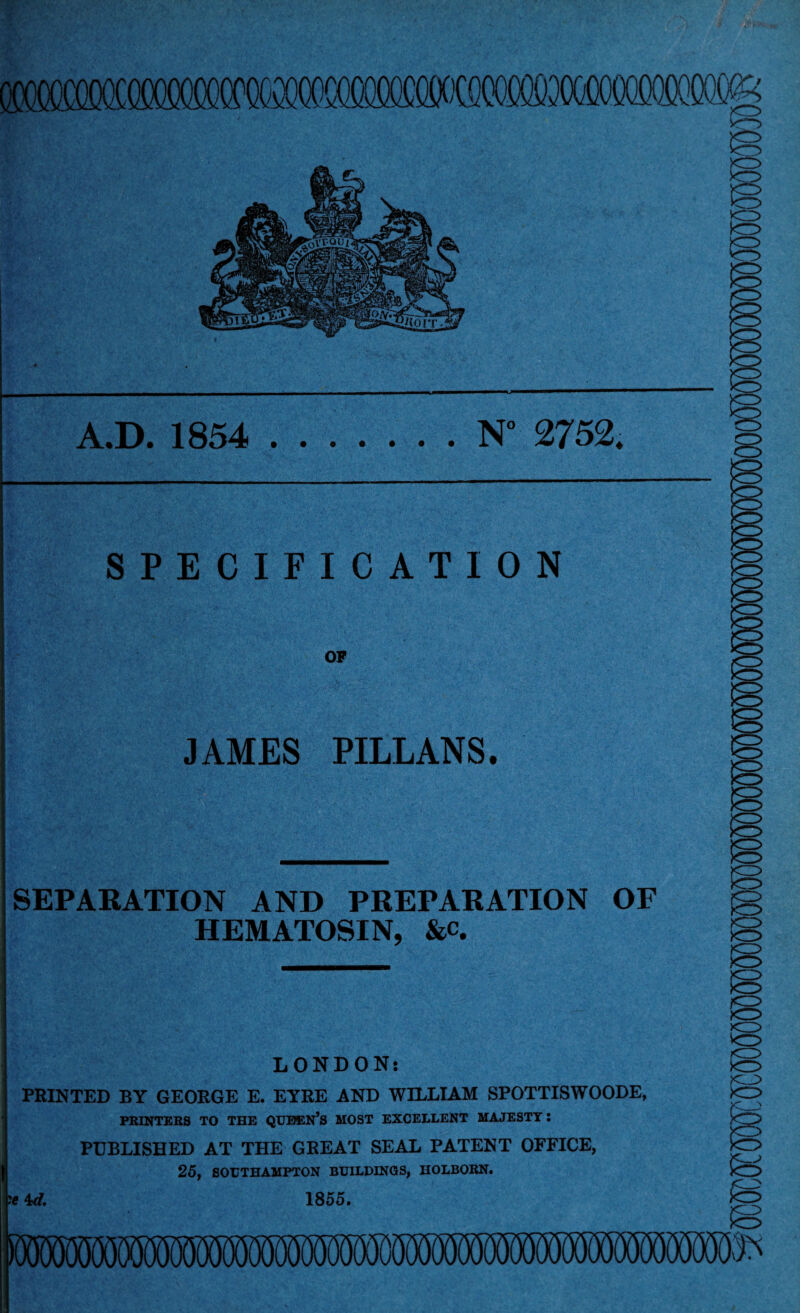 A.D. 1854 .N° 2752, SPECIFICATION JAMES PILLANS. SEPARATION AND PREPARATION OF HEMATOSIN, &c. LONDON: PRINTED BY GEORGE E. EYRE AND WILLIAM SPOTTISWOODE, PRINTERS TO THE QUEEN’S MOST EXCELLENT MAJESTY: PUBLISHED AT THE GREAT SEAL PATENT OFFICE, 25, SOUTHAMPTON BUILDINGS, HOLBORN. ' 4d, 1855.