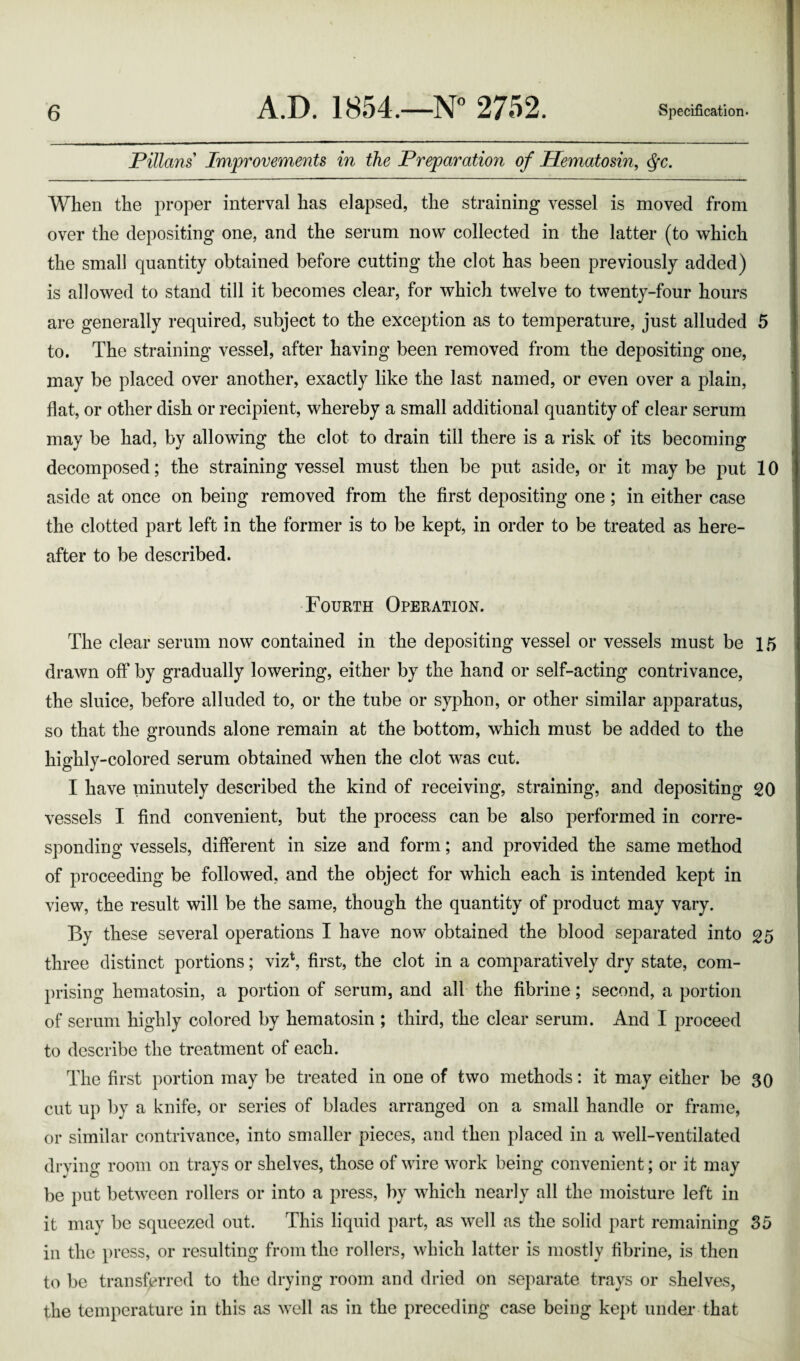 Pillans' Improvements in the Preparation of Hematosin, $c. When the proper interval has elapsed, the straining vessel is moved from over the depositing one, and the serum now collected in the latter (to which the small quantity obtained before cutting the clot has been previously added) is allowed to stand till it becomes clear, for which twelve to twenty-four hours are generally required, subject to the exception as to temperature, just alluded 5 to. The straining vessel, after having been removed from the depositing one, may be placed over another, exactly like the last named, or even over a plain, flat, or other dish or recipient, whereby a small additional quantity of clear serum may be had, by allowing the clot to drain till there is a risk of its becoming decomposed; the straining vessel must then be put aside, or it maybe put 10 aside at once on being removed from the first depositing one; in either case the clotted part left in the former is to be kept, in order to be treated as here¬ after to be described. Fourth Operation. The clear serum now contained in the depositing vessel or vessels must be 15 drawn off by gradually lowering, either by the hand or self-acting contrivance, the sluice, before alluded to, or the tube or syphon, or other similar apparatus, so that the grounds alone remain at the bottom, which must be added to the highly-colored serum obtained when the clot was cut. I have minutely described the kind of receiving, straining, and depositing 20 vessels I find convenient, but the process can be also performed in corre¬ sponding vessels, different in size and form; and provided the same method of proceeding be followed, and the object for which each is intended kept in view, the result will be the same, though the quantity of product may vary. By these several operations I have now obtained the blood separated into 25 three distinct portions; viz*, first, the clot in a comparatively dry state, com¬ prising hematosin, a portion of serum, and all the fibrine; second, a portion of serum highly colored by hematosin ; third, the clear serum. And I proceed to describe the treatment of each. The first portion may be treated in one of two methods: it may either be 30 cut up by a knife, or series of blades arranged on a small handle or frame, or similar contrivance, into smaller pieces, and then placed in a well-ventilated drying room on trays or shelves, those of wire work being convenient; or it may be put between rollers or into a press, by which nearly all the moisture left in it may be squeezed out. This liquid part, as well as the solid part remaining 35 in the press, or resulting from the rollers, which latter is mostly fibrine, is then to be transferred to the drying room and dried on separate trays or shelves, the temperature in this as well as in the preceding case being kept under that