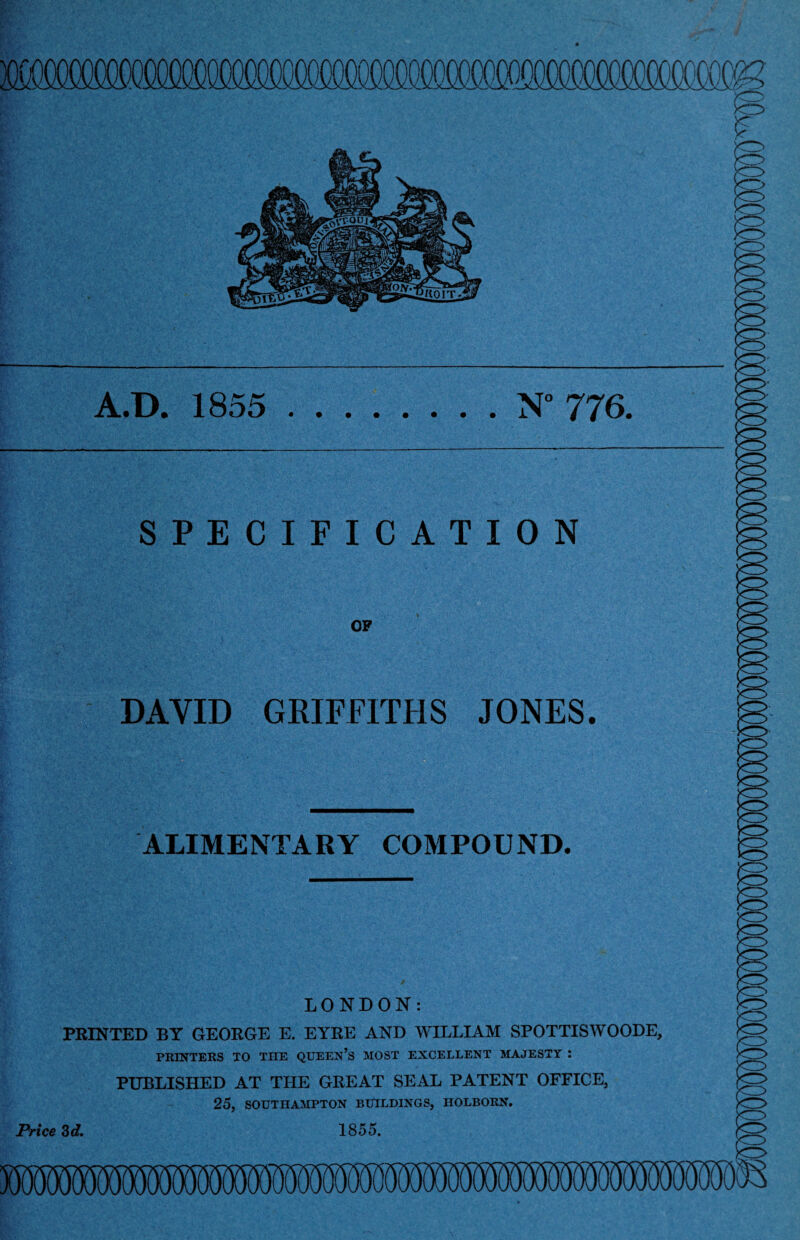 f A.D. 1855 N 776. SPECIFICATION OP DAVID GRIFFITHS JONES. ALIMENTARY COMPOUND. LONDON: PRINTED BY GEORGE E. EYRE AND WILLIAM SPOTTISWOODE, PRINTERS TO THE QUEEN’S MOST EXCELLENT MAJESTY : PUBLISHED AT THE GREAT SEAL PATENT OFFICE, 25, SOUTHAMPTON BUILDINGS, HOLBORN. Price 3d, 1855.