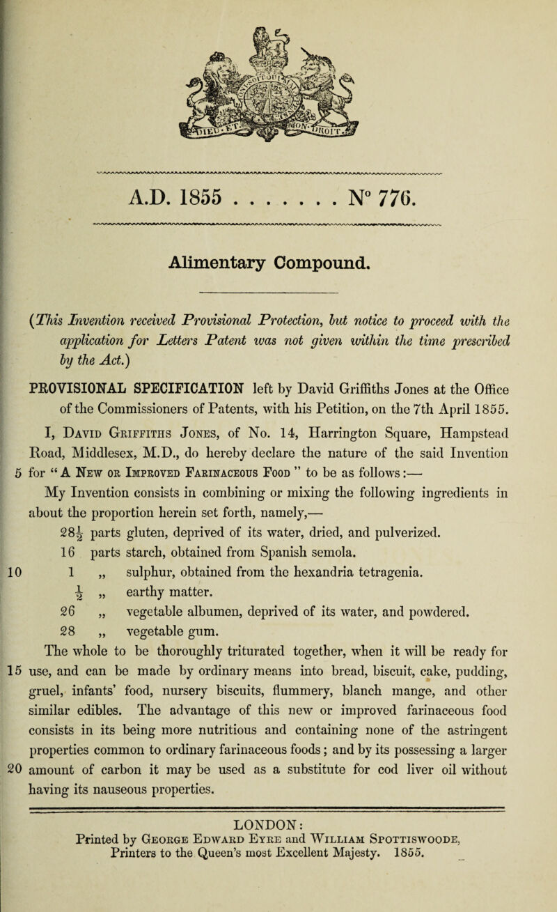 A.D. 1855 .N° 770. Alimentary Compound, (This Invention received Provisional Protection, but notice to proceed with the application for Letters Patent was not given within the time prescribed by the Act.) PROVISIONAL SPECIFICATION left by David Griffiths Jones at the Office of the Commissioners of Patents, with his Petition, on the 7th April 1855. I, David Griffiths Jones, of No. 14, Harrington Square, Hampstead Road, Middlesex, M.D., do hereby declare the nature of the said Invention 5 for 46 A New or Improved Farinaceous Food ” to be as follows:— My Invention consists in combining or mixing the following ingredients in about the proportion herein set forth, namely,— 28^ parts gluten, deprived of its water, dried, and pulverized. 16 parts starch, obtained from Spanish semola. 10 1 „ sulphur, obtained from the hexandria tetragenia. ^ „ earthy matter. 26 „ vegetable albumen, deprived of its water, and powdered. 28 „ vegetable gum. The whole to be thoroughly triturated together, when it will be ready for 15 use, and can be made by ordinary means into bread, biscuit, cake, pudding, gruel, infants’ food, nursery biscuits, flummery, blanch mange, and other similar edibles. The advantage of this new or improved farinaceous food consists in its being more nutritious and containing none of the astringent properties common to ordinary farinaceous foods; and by its possessing a larger 20 amount of carbon it may be used as a substitute for cod liver oil without having its nauseous properties. LONDON: Printed by George Edward Eyre and William Spottiswoode, Printers to the Queen’s most Excellent Majesty. 1855.