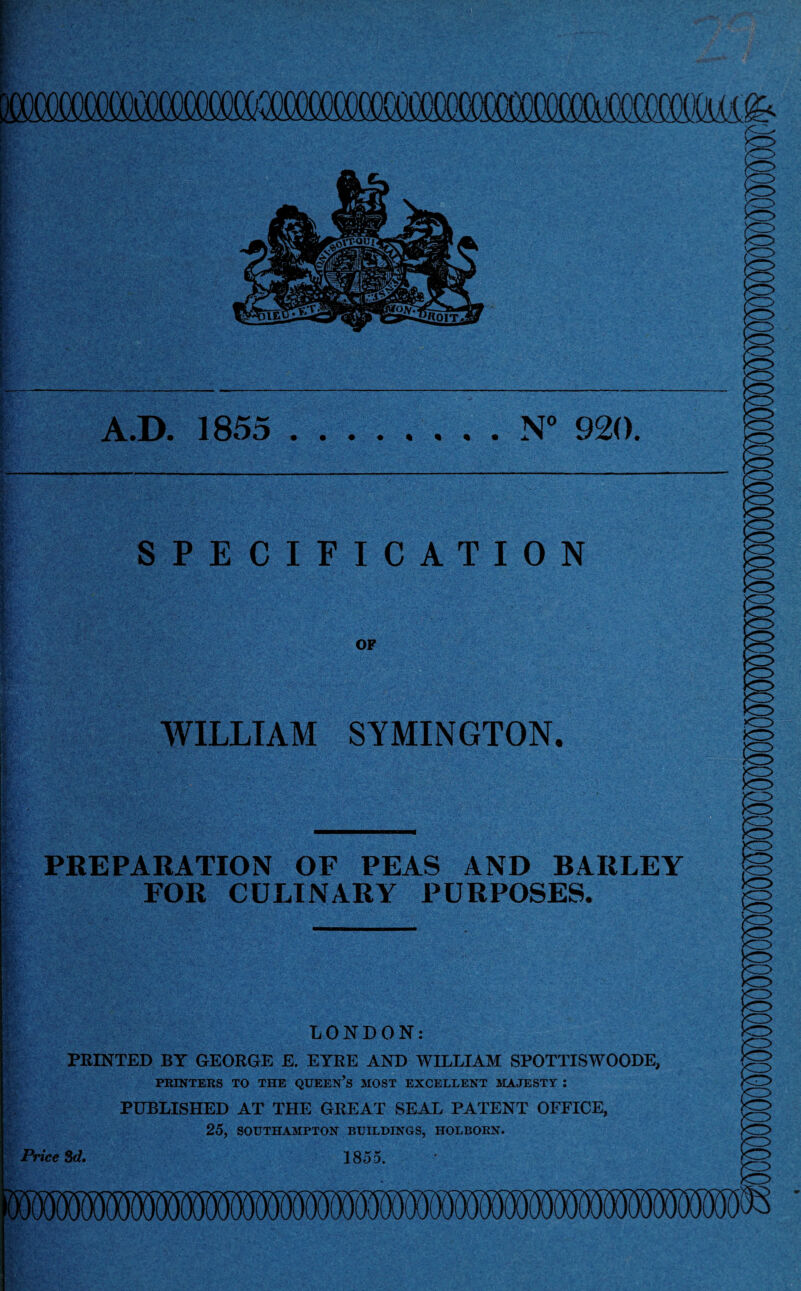 p )0i') A J\AAA A, Kz> A.D. 1855 .N° 920. SPECIFICATION OF $ \ WILLIAM SYMINGTON. PREPARATION OF PEAS AND BAItLEY FOR CULINARY PURPOSES. LONDON: PRINTED BY GEORGE E. EYRE AND WILLIAM SPOTTISWOODE, PRINTERS TO THE QUEEN’S MOST EXCELLENT MAJESTY : PUBLISHED AT THE GREAT SEAL PATENT OFFICE, 25, SOUTHAMPTON BUILDINGS, HOLBORN. Price Sd. 1855.