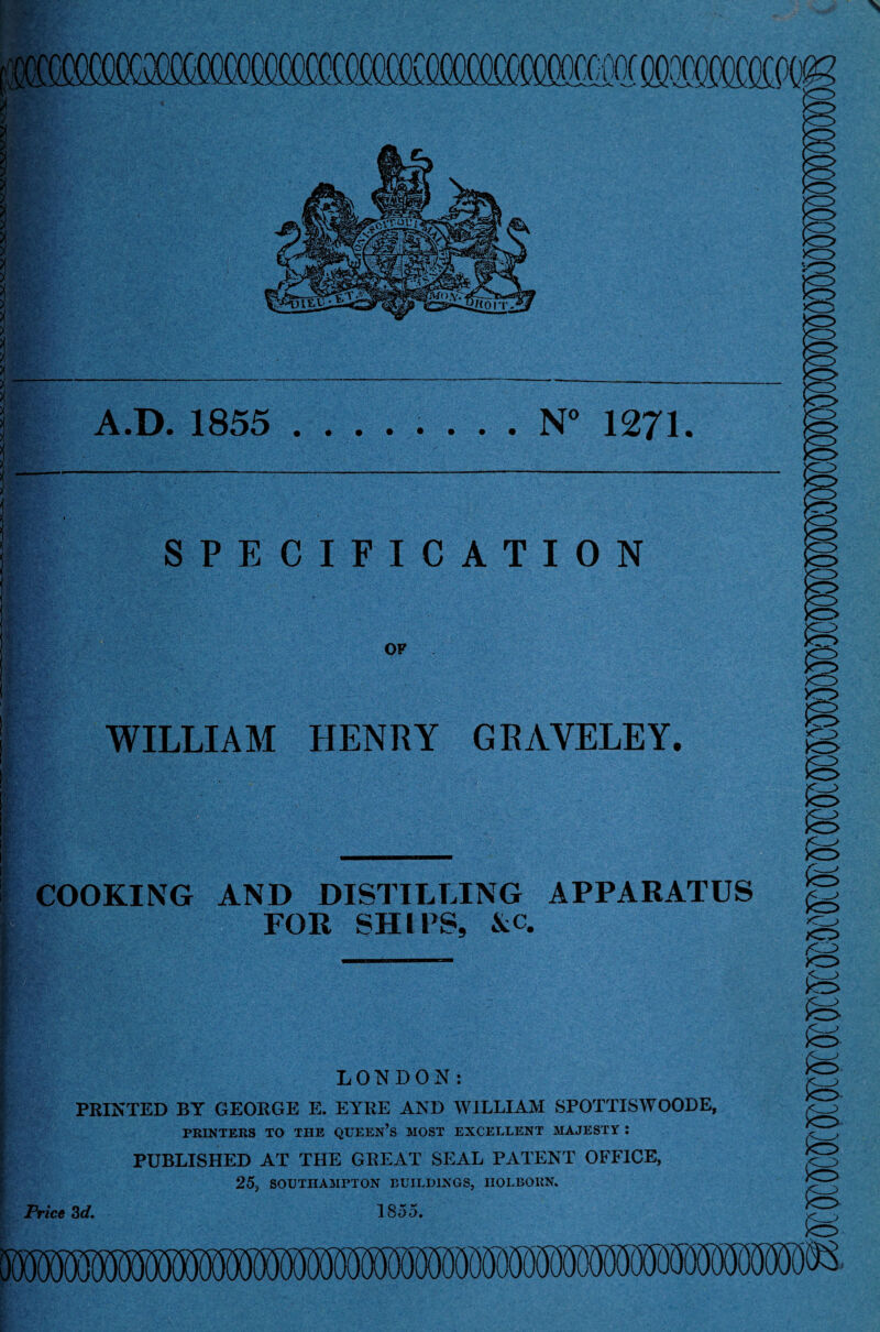 A.D. 1855 ........ N° 1271. SPECIFICATION OF WILLIAM HENRY GRAVELEY. \ £ COOKING AND DISTILLING APPARATUS FOR SHIPS, &c. LONDON: PRINTED BY GEORGE E. EYRE AND WILLIAM SPOTTISWOODE, PRINTERS TO THE QUEEN’S MOST EXCELLENT MAJESTY : PUBLISHED AT THE GREAT SEAL PATENT OFFICE, 25, SOUTHAMPTON BUILDINGS, HOLBOKN. Price 3d. 1855. K^> SB o SB SB