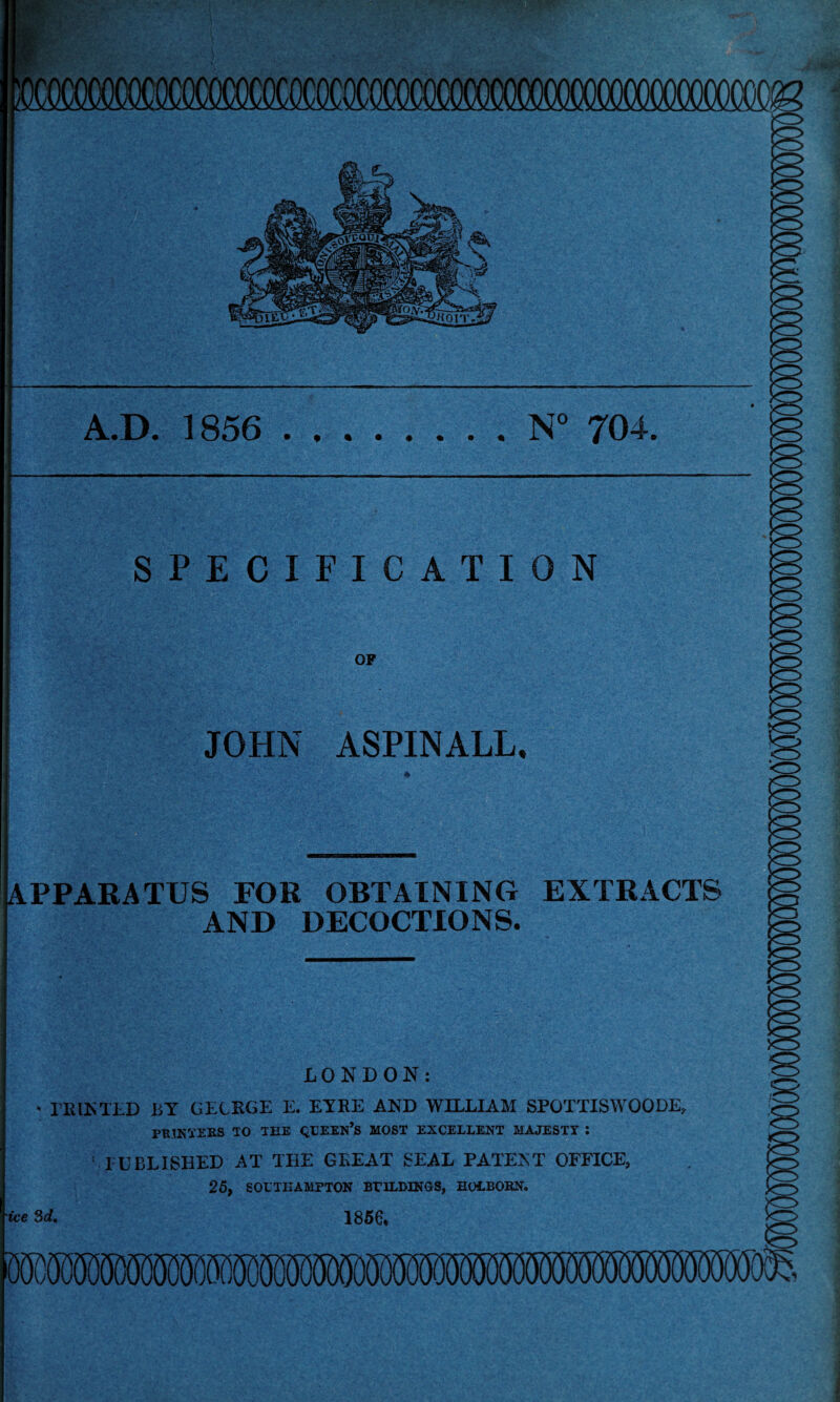 A.D. 1856 . , N° 704. JOHN ASPINALL, APPARATUS FOR OBTAINING EXTRACTS AND DECOCTIONS. LONDON: ' FEINTED BY GECRGE E. EYRE AND WILLIAM SPOTTISWOODE, PRINTEBS TO TEE QEEEH’S MOST EXCELLENT MAJESTY : '1UBLI SHED AT THE GREAT SEAL PATENT OFFICE, 25, SOLTEAMPTON BflLMNSS, HOLBORN. ice 3d. 1856.