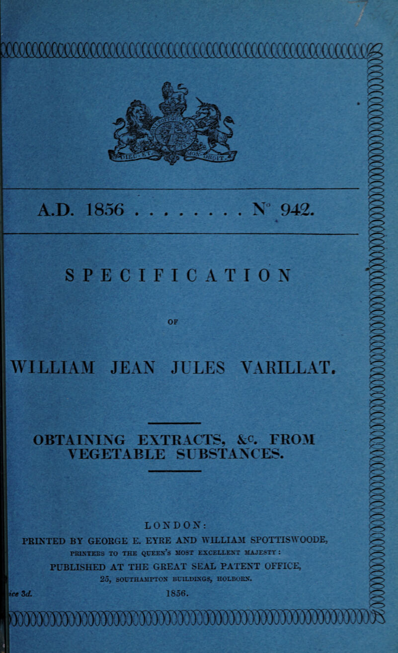 /O YZ> A.D. 1856 .N 942. SPECIFICATION OF >^> ■O KZ> WILLIAM JEAN JULES VARILLAT. <z> y^> <r> K^> xO OBTAINING EXTRACTS, &c. FROM VEGETABLE SUBSTANCES. xrr> <r> LONDON: PRINTED BY GEORGE E. EYRE AND WILLIAM SPOTTIS WOODE, printers to the queen’s host excellent majesty : PUBLISHED AT THE GREAT SEAL PATENT OFFICE, 25, SOUTHAMPTON BUILDINGS, HOLBOEN. tee 3d. 1856. m