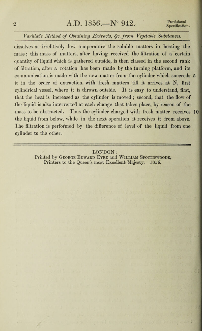 2 A.D. 1856.—N° 942. Provisional Specification. Varillafs Method of Obtaining Extracts, tyc. from Vegetable Substances. dissolves at irrelitively low temperature the soluble matters in heating the mass; this mass of matters, after having received the filtration of a certain quantity of liquid which is gathered outside, is then classed in the second rank of filtration, after a rotation has been made by the turning platform, and its communication is made with the new matter from the cylinder which succeeds 5 it in the order of extraction, with fresh matters till it arrives at N, first cylindrical vessel, where it is thrown outside. It is easy to understand, first, that the heat is increased as the cylinder is moved; second, that the flow of the liquid is also interverted at each change that takes place, by reason of the mass to be abstracted. Thus the cylinder charged with fresh matter receives 10 the liquid from below, while in the next operation it receives it from above. The filtration is performed by the difference of level of the liquid from one cylinder to the other. LONDON: Printed by George Edward Eyre and William Spottiswoode, Printers to the Queen's most Excellent Majesty. 1856.