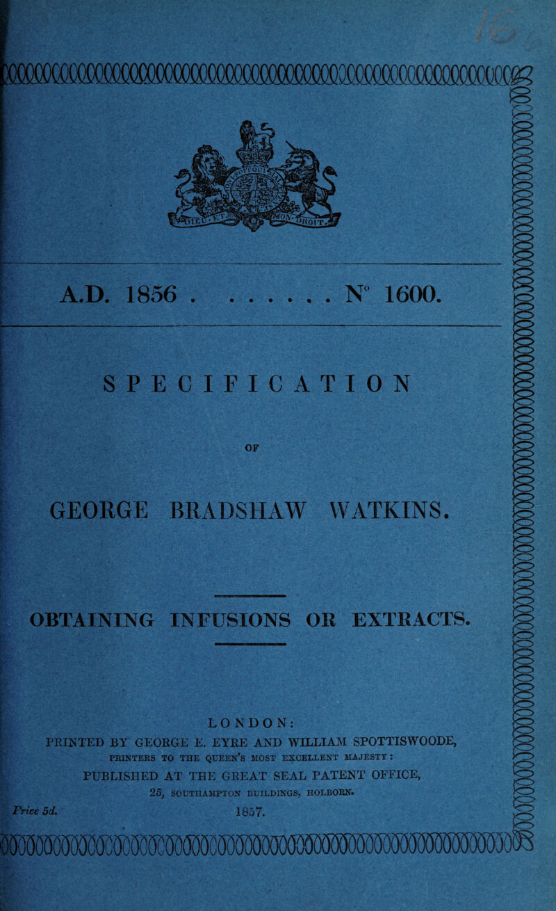 (Mmm - A.D. 1856 .N° 1600. SPECIFICATION OF GEORGE BRADSHAW WATKINS OBTAINING INFUSIONS OR EXTRACTS. LONDON: PRINTED BY GEORGE E. EYRE AND WILLIAM SP0TTISW00DE, PRINTERS TO THE QUEEN’S MOST EXCELLENT MAJESTY: PUBLISHED AT THE GREAT SEAL PATENT OFFICE, 25, SOUTHAMPTON BUILDINGS, HOLBORN. Price 5d. 1857.