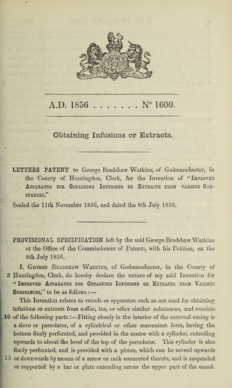 A.D. 1856 .N° 1666, Obtaining Infusions or Extracts. LETTEES PATENT to George Bradshaw Watkins, of Godmanchester, in the County of Huntingdon, Clerk, for the Invention of “Improved Apparatus for Obtaining Infusions or Extracts from various Sub¬ stances.” Sealed the 11th November 1856, and dated the 8th July 1856. PEG VISIONAL SPECIFICATION left by the said George Bradshaw Watkins at the Office of the Commissioners of Patents, with his Petition, on the 8th July 1856. I, George Bradshaw Watkins, of Godmanchester, in the County of 5 Huntingdon, Clerk, do hereby declare the nature of my said Invention for “ Improved Apparatus for Obtaining Infusions or Extracts from Various Substances,” to be as follows : — This Invention relates to vessels or apparatus such as are used for obtaining infusions or extracts from coffee, tea, or other similar substances, and consists 10 of the following parts :—Fitting closely in the interior of the external casing is a sieve or percolator, of a cylindrical or other convenient form, having the bottom finely perforated, and provided in the centre with a cylinder, extending upwards to about the level of the top of the percolator. This cylinder is also finely perforated, and is provided with a piston, which can be moved upwards 15 or downwards by means of a screw or rack connected thereto, and is suspended or supported by a bar or plate extending across the upper part of the vessel.