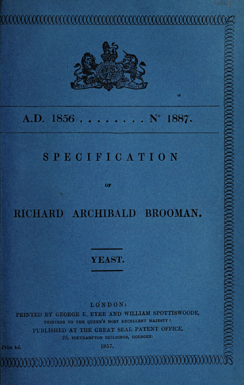 A.D. 1856 .N 1887. V SPECIFICATION OP RICHARD ARCHIBALD BROOMAN. YEAST. LONDON: PRINTED BY GEORGE E. EYRE AND WILLIAM SPOTTISWOODE, PRINTERS TO THE QUEEN’S MOST EXCELLENT MAJESTY : PUBLISHED AT THE GREAT SEAL PATENT OFFICE, 25, SOUTHAMPTON BUILDINGS, nOLBORN. yrice 4A 185/. mm 0