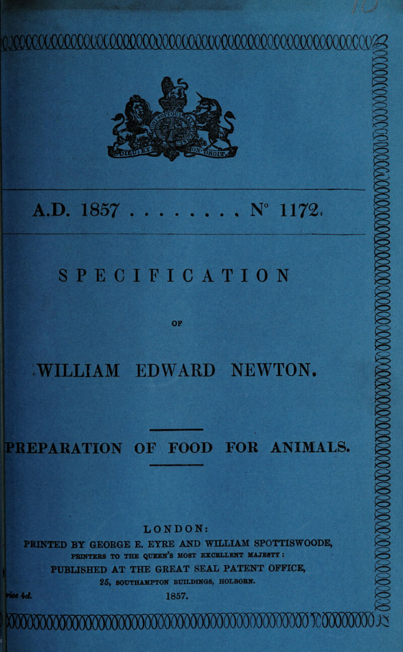 w\n mm <3 A.D. 1857 .N” 1172 SPECIFICATION OF WILLIAM EDWARD NEWTON. <3 PREPARATION OF FOOD FOR ANIMALS. LONDON: PRINTED BY GEORGE E. EYRE AND WILLIAM SPOTTISWOODE, PRINTERS TO THE QUEEN’S MOST EXCELLENT MAJESTY I PUBLISHED AT THE GREAT SEAL PATENT OFFICE, 25, SOUTHAMPTON BUILDINGS, HOLBOBN. M. 1857. MOTiMlfOT