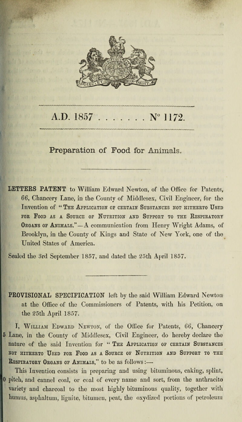 A.D. 1857 .N° ] 172. Preparation of Pood for Animals. LETTERS PATENT to William Edward Newton, of the Office for Patents, 66, Chancery Lane, in the County of Middlesex, Civil Engineer, for the | Invention of “ The Application of certain Substances not hitherto Used for Food as a Source of Nutrition and Support to the Respiratory Organs of Animals.”—A communication from Henry Wright Adams, of Brooklyn, in the County of Kings and State of New York, one of the United States of America. Sealed the 3rd September 1857, and dated the 25th April 1857. PROVISIONAL SPECIFICATION left by the said William Edward Newton at the Office of the Commissioners of Patents, with his Petition, on the 25th April 1857. I, William Edward Newton, of the Office for Patents, 66, Chancery 5 Lane, in the County of Middlesex, Civil Engineer, do hereby declare the nature of the said Invention for “ The Application of certain Substances not hitherto Used for Food as a Source of Nutrition and Support to the Respiratory Organs of Animals,” to be as follows:— This Invention consists in preparing and using bituminous, caking, splint, i0 pitch, and cannel coal, or coal of every name and sort, from the anthracite variety and charcoal to the most highly bituminous quality, together with humus, asphaltum, lignite, bitumen, peat, the oxydized portions of petroleum ■ .