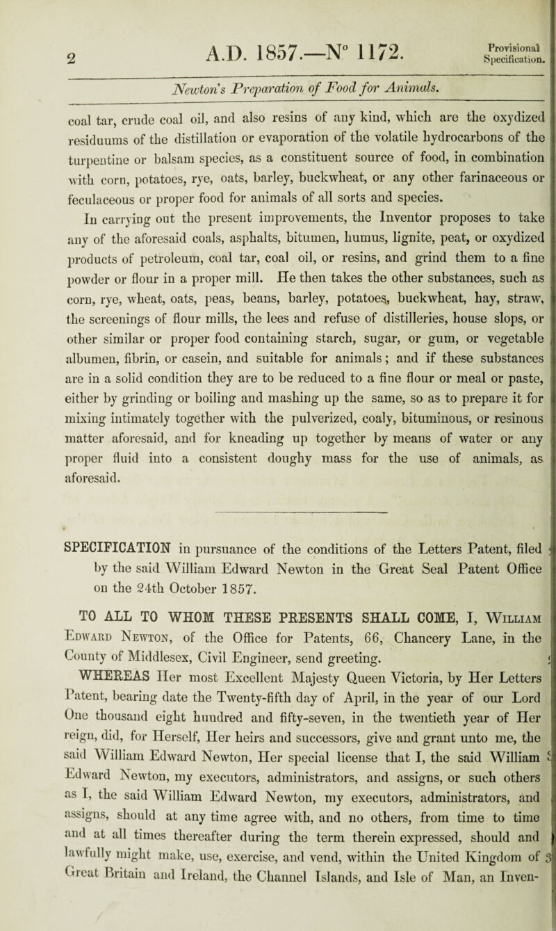 Provisional Newtons Preparation of Food for Animals. coal tar, crude coal oil, and also resins of any kind, which are the oxydized residuuras of the distillation or evaporation of the volatile hydrocarbons of the turpentine or balsam species, as a constituent source of food, in combination with corn, potatoes, rye, oats, barley, buckwheat, or any other farinaceous or feculaceous or proper food for animals of all sorts and species. In carrying out the present improvements, the Inventor proposes to take any of the aforesaid coals, asphalts, bitumen, humus, lignite, peat, or oxydized products of petroleum, coal tar, coal oil, or resins, and grind them to a fine powder or flour in a proper mill. He then takes the other substances, such as corn, rye, wheat, oats, peas, beans, barley, potatoes., buckwheat, hay, straw, the screenings of flour mills, the lees and refuse of distilleries, house slops, or other similar or proper food containing starch, sugar, or gum, or vegetable albumen, fibrin, or casein, and suitable for animals; and if these substances are in a solid condition they are to be reduced to a fine flour or meal or paste, either by grinding or boiling and mashing up the same, so as to prepare it for mixing intimately together with the pulverized, coaly, bituminous, or resinous matter aforesaid, and for kneading up together by means of water or any proper fluid into a consistent doughy mass for the use of animals, as aforesaid. SPECIFICATION in pursuance of the conditions of the Letters Patent, filed ; by the said William Edward Newton in the Great Seal Patent Office on the 24th October 1857. TO ALL TO WHOM THESE PRESENTS SHALL COME, I, William Edward Newton, of the Office for Patents, 66, Chancery Lane, in the j County of Middlesex, Civil Engineer, send greeting. < WHEREAS Her most Excellent Majesty Queen Victoria, by Her Letters Patent, bearing date the Twenty-fifth day of April, in the year of our Lord j One thousand eight hundred and fifty-seven, in the twentieth year of Her reign, did, for Herself, Her heirs and successors, give and grant unto me, the said William Edward Newton, Her special license that I, the said William ^ Edward Newton, my executors, administrators, and assigns, or such others as I, the said William Edward Newton, my executors, administrators, and assigns, should at any time agree with, and no others, from time to time and at all times thereafter during the term therein expressed, should and lawfully might make, use, exercise, and vend, within the United Kingdom of 3 to eat Britain and Ireland, the Channel Islands, and Isle of Man, an Inven-