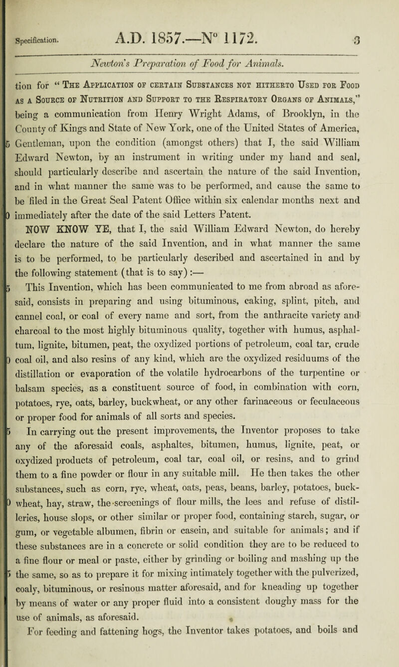 Newtons Preparation of Food for Animals. tion for “ The Application of certain Substances not hitherto Used for Food as a Source of Nutrition and Support to the Respiratory Organs of Animals,’* being a communication from Henry Wright Adams, of Brooklyn, in the County of Kings and State of New York, one of the United States of America, Gentleman, upon the condition (amongst others) that I, the said William Edward Newton, by an instrument in writing under my hand and seal, should particularly describe and ascertain the nature of the said Invention, and in what manner the same was to be performed, and cause the same to be filed in the Great Seal Patent Office within six calendar months next and immediately after the date of the said Letters Patent. NOW KNOW YE, that I, the said William Edward Newton, do hereby declare the nature of the said Invention, and in what manner the same is to be performed, to be particularly described and ascertained in and by the following statement (that is to say) :— This Invention, which has been communicated to me from abroad as afore- said, consists in preparing and using bituminous, caking, splint, pitch, and cannel coal, or coal of every name and sort, from the anthracite variety and charcoal to the most highly bituminous quality, together with humus, asphal- tum, lignite, bitumen, peat, the oxydized portions of petroleum, coal tar, crude coal oil, and also resins of any kind, which are the oxydized residuums of the distillation or evaporation of the volatile hydrocarbons of the turpentine or balsam species, as a constituent source of food, in combination with corn, potatoes, rye, oats, barley, buckwheat, or any other farinaceous or feculaceous or proper food for animals of all sorts and species. In carrying out the present improvements, the Inventor proposes to take any of the aforesaid coals, asphaltes, bitumen, humus, lignite, peat, or oxydized products of petroleum, coal tar, coal oil, or resins, and to grind them to a fine powder or flour in any suitable mill. He then takes the other substances, such as corn, rye, wheat, oats, peas, beans, barley, potatoes, buck¬ wheat, hay, straw, the screenings of flour mills, the lees and refuse of distil¬ leries, house slops, or other similar or proper food, containing starch, sugar, or gum, or vegetable albumen, fibrin or casein, and suitable for animals; and if these substances are in a concrete or solid condition they are to be reduced to a fine flour or meal or paste, either by grinding or boiling and mashing up the the same, so as to prepare it for mixing intimately together with the pulverized, coaly, bituminous, or resinous matter aforesaid, and for kneading up together by means of water or any proper fluid into a consistent doughy mass for the use of animals, as aforesaid. For feeding and fattening hogs, the Inventor takes potatoes, and boils and