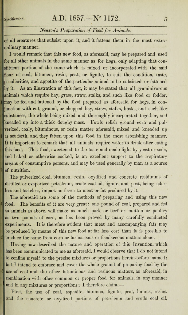 <*v^ fvcy _ __JLCl Newtons Preparation of Food for Animals. of all creatures that subsist upon it, and it fattens them in the most extra¬ ordinary manner. I would remark that this new food, as aforesaid, may be prepared and used for all other animals in the same manner as for hogs, only adapting that con¬ stituent portion of the same which is mixed or incorporated with the said flour of coal, bitumen, resin, peat, or lignite, to suit the condition, taste, peculiarities, and appetite of the particular animal to be subsisted or fattened by it. As an illustration of this fact, it may be stated that all graminivorous animals which require hay, grass, straw, stalks, and such like food or fodder, may be fed and fattened by the food prepared as aforesaid for hogs, in con¬ junction with cut, ground, or chopped hay, straw, stalks, husks, and such like substances, the whole being mixed and thoroughly incorporated together, and kneaded up into a thick doughy mass. Fowls relish ground corn and pul¬ verized, coaly, bituminous, or resin matter aforesaid, mixed and kneaded up as set forth, and they fatten upon this food in the most astonishing manner. It is important to remark that all animals require water to drink after eating this food. This food, sweetened to the taste and made light by yeast or soda, and baked or otherwise cooked, is an excellent support to the respiratory organs of consumptive persons, and may be used generally by man as a source of nutrition. The pulverized coal, bitumen, resin, oxydized and concrete residuums of distilled or evaporized petroleum, crude coal oil, lignite, and peat, being odor- I less and tasteless, impart no flavor to meat or fat produced by it. The aforesaid are some of the methods of preparing and using this new food. The benefits of it are very great: one pound of coal, prepared and fed to animals as above, will make as much pork or beef or mutton or poultry as two pounds of corn, as has been proved by many carefully conducted experiments. It is therefore evident that meat and accompanying fats may be produced by means of this new food at far less cost than it is possible to produce the same from corn or farinaceous or feculaceous matters alone. Having now described the nature and operation of this Invention, which has been communicated to me as aforesaid, I would observe that I do not intend to confine myself to the precise mixtures or proportions herein-before named; but I intend to embrace and cover the whole ground of preparing food by the use of coal and the other bituminous and resinous matters, as aforesaid, in combination with other common or proper food for animals, in any manner and in any mixtures or proportions; 1 therefore claim,— First, the use of coal, asphalte, bitumen, lignite, peat, humus, resins, and the concrete or oxydized portions of petroleum and crude coal oil,