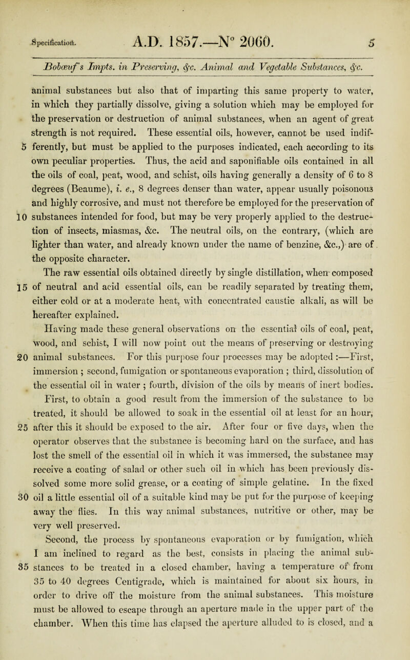 Pobaeufs Impts. in Preserving, tyc. Animal and Vegetable Substances, §c. animal substances but also that of imparting this same property to water, in which they partially dissolve, giving a solution which may be employed for the preservation or destruction of animal substances, when an agent of great strength is not required. These essential oils, however, cannot be used indif- 5 ferently, but must be applied to the purposes indicated, each according to its own peculiar properties. Thus, the acid and saponifiable oils contained in all the oils of coal, peat, wood, and schist, oils having generally a density of 6 to 8 degrees (Beaume), i. e., 8 degrees denser than water, appear usually poisonous and highly corrosive, and must not therefore be employed for the preservation of 10 substances intended for food, but may be very properly applied to the destruc^- tion of insects, miasmas, &c. The neutral oils, on the contrary, (which are lighter than water, and already known under the name of benzine, &C.,)1 are of the opposite character. The raw essential oils obtained directly by single distillation, when composed 15 of neutral and acid essential oils, can be readily separated by treating them, either cold or at a moderate heat, with concentrated caustic alkali, as will be hereafter explained. Having made these general observations on the essential oils of coal, peat, wood, and schist, I will now point out the means of preserving or destroying 20 animal substances. For this purpose four processes may be adopted :—First, immersion ; second, fumigation or spontaneous evaporation ; third, dissolution of the essential oil in water ; fourth, division of the oils by means of inert bodies. First, to obtain a good result from the immersion of the substance to be treated, it should be allowed to soak in the essential oil at least for an hour, 25 after this it should be exposed to the air. After four or five days, when the operator observes that the substance is becoming hard on the surface, and has lost the smell of the essential oil in which it was immersed, the substance may receive a coating of salad or other such oil in which has been previously dis¬ solved some more solid grease, or a coating of simple gelatine. In the fixed 30 oil a little essential oil of a suitable kind may be put for the purpose of keeping away the flies. In this way animal substances, nutritive or other, may be very well preserved. Second, the process by spontaneous evaporation or by fumigation, which I am inclined to regard as the best, consists in placing the animal sub- 35 stances to be treated in a closed chamber, having a temperature of from 35 to 40 degrees Centigrade, which is maintained for about six hours, in order to drive off the moisture from the animal substances. This moisture must be allowed to escape through an aperture made in the upper part of the chamber. When this time has elapsed the aperture alluded to is closed, and a