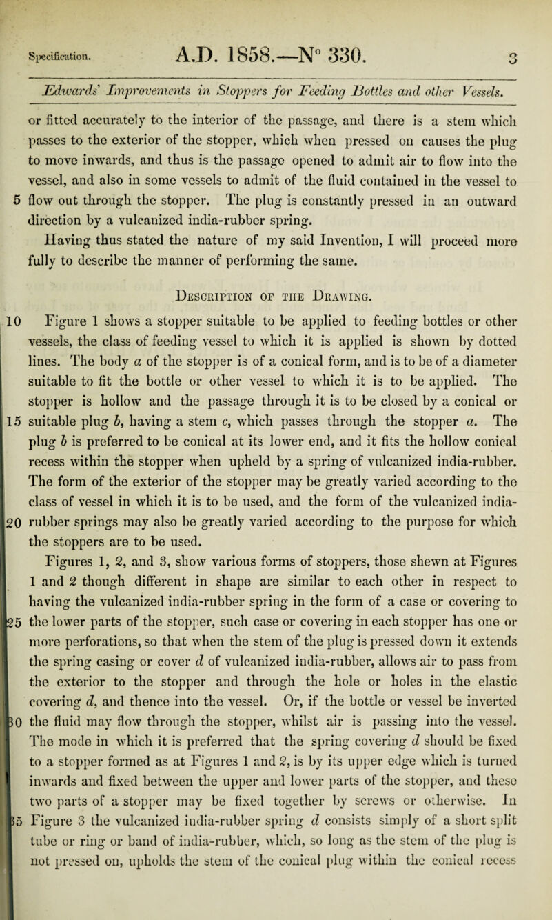 O Edwards Improveme7its in Stoppers for Feeding Eottles and other Vessels, or fitted accurately to the interior of the passage, and there is a stem which passes to the exterior of the stopper, which when pressed on causes the plug to move inwards, and thus is the passage opened to admit air to flow into the vessel, and also in some vessels to admit of the fluid contained in the vessel to 5 flow out through the stopper. The plug is constantly pressed in an outward direction by a vulcanized india-rubber spring. Having thus stated the nature of my said Invention, I will proceed more fully to describe the manner of performing the same. Description of the Drawing. 10 Figure 1 shows a stopper suitable to be applied to feeding bottles or other vessels, the class of feeding vessel to which it is applied is shown by dotted lines. The body a of the stopper is of a conical form, and is to be of a diameter suitable to fit the bottle or other vessel to which it is to be applied. The stopper is hollow and the passage through it is to be closed by a conical or 15 suitable plug 5, having a stem c, which passes through the stopper a. The plug h is preferred to be conical at its lower end, and it fits the hollow conical recess within the stopper when upheld by a spring of vulcanized india-rubber. The form of the exterior of the stopper may be greatly varied according to the class of vessel in which it is to be used, and the form of the vulcanized india- 20 rubber springs may also be greatly varied according to the purpose for which the stoppers are to be used. ; Figures 1, 2, and 3, show various forms of stoppers, those shewn at Figures I 1 1 and 2 though different in shape are similar to each other in respect to I having the vulcanized india-rubber spring in the form of a case or covering to the lower parts of the stopper, such case or covering in each stopper has one or i more perforations, so that when the stem of the ping is pressed down it extends I I the spring casing or cover d of vulcanized india-rubber, allows air to pass from j the exterior to the stopper and through the hole or holes in the elastic covering d, and thence into the vessel. Or, if the bottle or vessel be inverted 30 the fluid may flow through the stopper, whilst air is passing into the vessel. ^ The mode in wdiich it is preferred that the spring covering d should be fixed j to a stopper formed as at Figures 1 and 2, is by its u])per edge which is turned inwards and fixed betw^een the upper and lower i)arts of the stopper, and these tw'o parts of a stopper may be fixed together by screws or otherwise. In 55 Figure 3 the vulcanized india-rubber spring d consists simply of a short s})lit tube or ring or band of india-rubber, which, so long as the stem of the j^lug is not pressed on, upholds the stem of the conical i)lug within the conical leccis