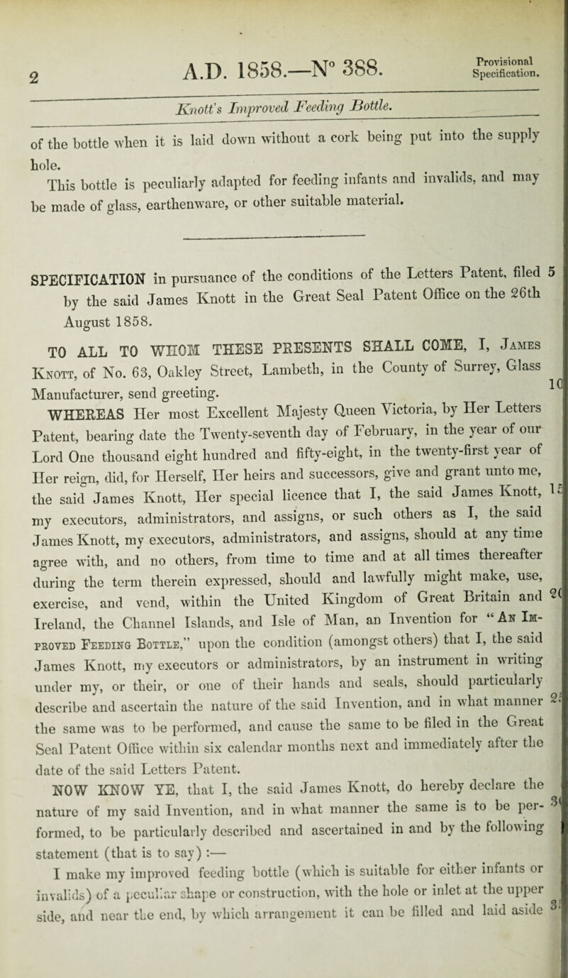 Provisional Knott's Improved Feeding I3ottle._ of the bottle when it is laid down without a cork being put into the supply hole. This bottle is peculiarly adapted for feeding infants and invalids, and may be made of glass, earthenware, or other suitable material. SPECIFICATION in pursuance of the conditions of the Letters Patent, filed 5 by the said James Knott in the Great Seal Patent Office on the 26th August 1858. TO ALL TO WHOM THESE PRESENTS SHALL COME, I, James Knott, of No. 63, Oakley Street, Lambeth, in the County of Surrey, Glass Manufacturer, send greeting. WHEREAS Her most Excellent Majesty Queen Victoria, by Her Letters Patent, bearing date the Twenty-seventh day of February, in the year of our Lord One thousand eight hundred and fifty-eight, in the twenty-first year of Her reign, did, for Herself, Her heirs and successors, give and grant unto me, the said James Knott, Her special licence that I, the said James Knott, my executors, administrators, and assigns, or such others as I, the said James Knott, my executors, administrators, and assigns, should at anytime agree with, and no others, from time to time and at all times thereafter during the term therein expressed, should and lawfully might make, use, exercise, and vend, within the United Kingdom of Great Britain and Ireland, the Channel Islands, and Isle of Man, an Invention for “ Ax Im¬ proved Feeding Bottle,” upon the condition (amongst others) that I, the said James Knott, my executors or administrators, by an instrument in wiiting under my, or their, or one of their hands and seals, should particularly describe and ascertain the nature of the said Invention, and in what manner the same was to be performed, and cause the same to be filed in the Gieat Seal Patent Office within six calendar months next and immediately aftei the date of the said Letters Patent. 10 U 2( 21 NOW KNOW YE, that I, the said Janies Knott, do hereby declare the nature of my said Invention, and in what manner the same is to be per- % formed, to be particularly described and ascertained in and by the following statement (that is to say) :— I make my improved feeding bottle (which is suitable for either infants or invalids) of a peculiar shape or construction, with the hole or inlet at the upper ^ side, and near the end, by which arrangement it can be filled and laid aside