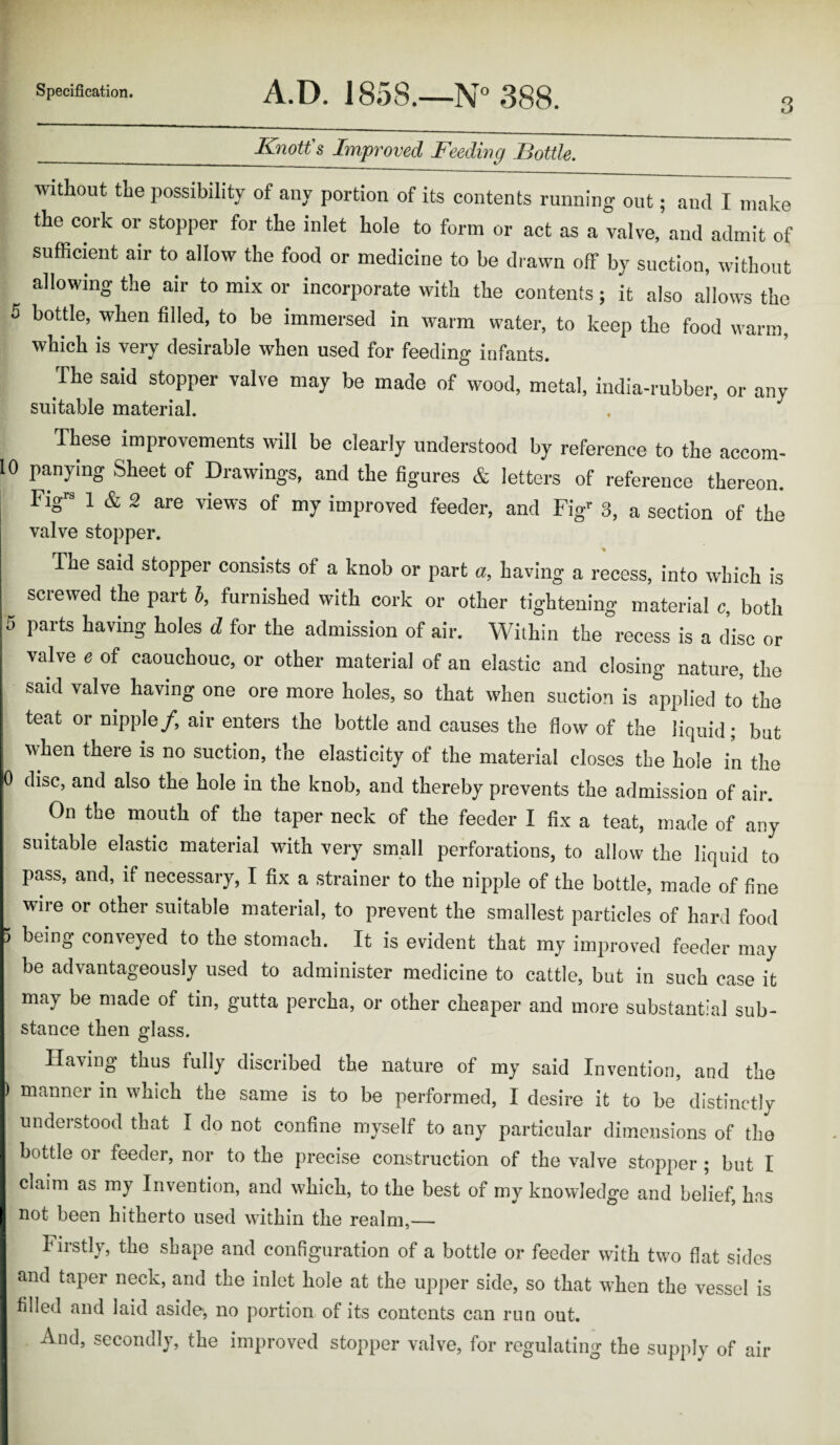 3 __Knotts Improved Feeding Bottle. without the possibility of any portion of its contents running out; and I make the cork or stopper for the inlet hole to form or act as a valve, and admit of sufficient air to allow the food or medicine to be drawn off by suction, without allowing the air to mix or incorporate with the contents; it also allows the 5 bottle, when filled, to be immersed in warm water, to keep the food warm, which is very desirable when used for feeding infants. The said stopper valve may be made of wood, metal, india-rubber, or any suitable material. These improvements will be clearly understood by reference to the accom- 10 panymg Sheet of Drawings, and the figures & letters of reference thereon. Figra 1 & 2 are view's of my improved feeder, and Figr 3, a section of the valve stopper. The said stopper consists of a knob or part a, having a recess, into which is screwed the part b, furnished with cork or other tightening material c, both parts having holes d for the admission of air. Within the recess is a disc or valve e of caouchouc, or other material of an elastic and closing nature, the said valve having one ore more holes, so that when suction is applied to the teat or nipple/, air enters the bottle and causes the flow of the liquid; but when there is no suction, the elasticity of the material closes the hole in the 0 disc, and also the hole in the knob, and thereby prevents the admission of air. On the mouth of the taper neck of the feeder I fix a teat, made of any suitable elastic material with very small perforations, to allow the liquid to pass, and, if necessary, I fix a strainer to the nipple of the bottle, made of fine wire or other suitable material, to prevent the smallest particles of hard food being con\eyed to the stomach. It is evident that my improved feeder may be advantageously used to administer medicine to cattle, but in such case it may be made of tin, gutta percha, or other cheaper and more substantial sub¬ stance then glass. Having thus fully discribed the nature of my said Invention, and the ) manner in which the same is to be performed, I desire it to be distinctly understood that I do not confine myself to any particular dimensions of the bottle or feeder, nor to the precise construction of the valve stopper ; but I claim as my Invention, and which, to the best of my knowledge and belief, has not been hitherto used within the realm,— Firstly, the shape and configuration of a bottle or feeder with two flat sides and taper neck, and the inlet hole at the upper side, so that when the vessel is filled and laid aside, no portion of its contents can run out. And, secondly, the improved stopper valve, for regulating the supply of air