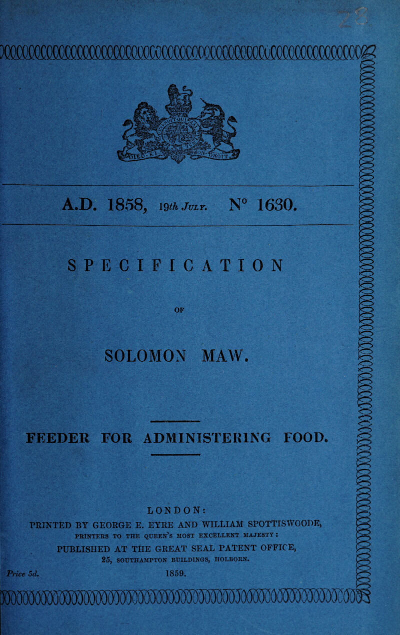 e A.D. 1858, 19^ July. N° 1630. SPECIFICATION OF SOLOMON MAW. FEEDER FOR ADMINISTERING FOOD. LONDON: PRINTED BY GEORGE E. EYRE AND WILLIAM SPOTTISWOODE, PRINTERS TO THE QUEEN’S MOST EXCELLENT MAJESTY : PUBLISHED AT THE GREAT SEAL PATENT OFFICE, 25, SOUTHAMPTON BUILDINGS, IIOLBORN. Price 5d. 1859.