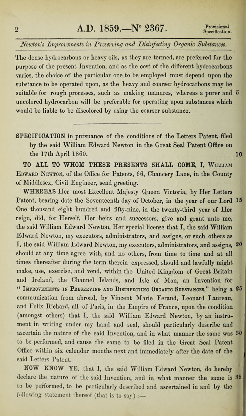 Specification. Newtons Improvements in Preserving and Disinfecting Organic Substances. The dense hydrocarbons or heavy oils, as they are termed, are preferred for the purpose of the present Invention, and as the cost of the different hydrocarbons varies, the choice of the particular one to be employed must depend upon the substance to be operated upon, as the heavy and coarser hydrocarbons may be suitable for rough processes, such as making manures, whereas a purer and 5 uncolored hydrocarbon will be preferable for operating upon substances which would be liable to be discolored by using the coarser substance. SPECIFICATION in pursuance of the conditions of the Letters Patent, filed by the said William Edward Newton in the Great Seal Patent Office on the 17th April 1860. 10 TO ALL TO WHOM THESE PRESENTS SHALL COME, I, William Edward Newton, of the Office for Patents, 66, Chancery Lane, in the County of Middlesex, Civil Engineer, send greeting. WHEREAS Her most Excellent Majesty Queen Victoria, by Her Letters Patent, bearing date the Seventeenth day of October, in the year of our Lord 15 One thousand eight hundred and fifty-nine, in the twenty-third year of Her reign, did, for Herself, Her heirs and successors, give and grant unto me, the said William Edward Newton, Her special license that I, the said William Edward Newton, my executors, administrators, and assigns, or such others as I, the said William Edward Newton, my executors, administrators, and assigns, 20 should at any time agree with, and no others, from time to time and at all times thereafter during the term therein expressed, should and lawfully might make, use, exercise, and vend, within the United Kingdom of Great Britain and Ireland, the Channel Islands, and Isle of Man, an Invention for “ Improvements in Preserving and Disinfecting Organic Substances,” being a 25 communication from abroad, by Vincent Marie Feraud, Leonard Laureau, and Felix Richard, all of Paris, in the Empire of France, upon the condition (amongst others) that I, the said William Edward Newton, by an instru¬ ment in writing under my hand and seal, should particularly describe and ascertain the nature of the said Invention, and in what manner the same was 30 to be performed, and cause the same to be filed in the Great Seal Patent Office within six calendar months next and immediately after the date of the said Letters Patent. NOW KNOW YE, that I, the said William Edward Newton, do hereby declare the nature of the said Invention, and in what manner the same is 35 to be performed, to be particularly described and ascertained in and by the following statement thereof (that is to say) :—