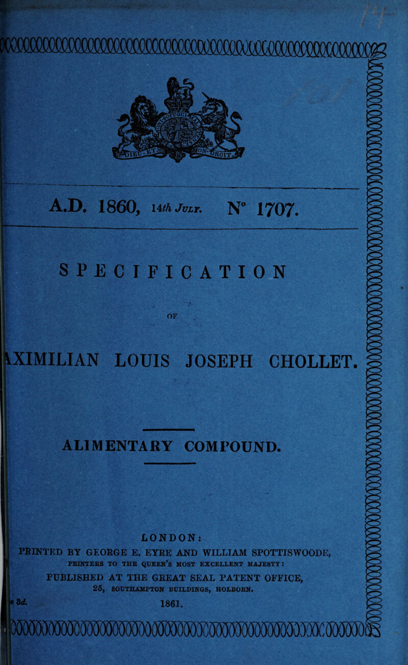 A.D. 1860, 14th July. N” 1707. SPECIFICATION OF dXIMILIAN LOUIS JOSEPH CHOLLET. ALIMENTARY COMPOUND. LONDON: PRINTED BY GEORGE E. EYRE AND WILLIAM SPOTTISWOODE, PRINTERS TO THE QUEEN’S MOST EXCELLENT MAJESTY I PUBLISHED AT THE GEEAT SEAL PATENT OFFICE, 25, SOUTHAMPTON BUILDINGS, HOLBORN. 1861.