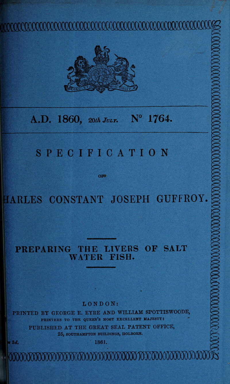 Al*D* 1860, 20th July. N° 1^64 SPECIFICATION OF* ARLES CONSTANT JOSEPH GUFFROY.B PREPARING THE LIVERS OF SALT WATER FISH. LONDON: PRINTED BY GEORGE E. EYRE AND WILLIAM SPOTTISWOODE, PRINTERS TO THE QUEEN’S MOST EXCELLENT MAJESTY: PUBLISHED AT THE GREAT SEAL PATENT OFFICE, 25, SOUTHAMPTON BUILDINGS, IlOLBORN. 3 d. ' 186).