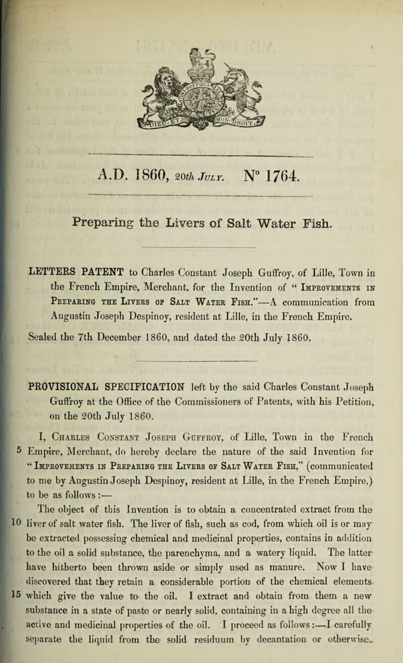 Preparing the Livers of Salt Water Fish. LETTERS PATENT to Charles Constant Joseph Guffroy, of Lille, Town in the French Empire, Merchant, for the Invention of “ Improvements in Preparing the Livers op Salt Water Fish.”—A communication from Augustin Joseph Despinoy, resident at Lille, in the French Empire. [ Sealed the 7th December I860, and dated the 20th July 1860. PROVISIONAL SPECIFICATION left by the said Charles Constant Joseph Guffroy at the Office of the Commissioners of Patents, with his Petition, on the 20th July I860. I, Charles Constant Joseph Guffroy, of Lille, Town in the French 5 Empire, Merchant, do hereby declare the nature of the said Invention for “ Improvements in Preparing the Livers of Salt Water Fish,” (communicated to me by Augustin Joseph Despinoy, resident at Lille, in the French Empire,) to be as follows :— The object of this Invention is to obtain a concentrated extract from the 10 liver of salt water fish. The liver of fish, such as cod, from which oil is or may be extracted possessing chemical and medicinal properties, contains in addition to the oil a solid substance, the parenchyma, and a watery liquid. The latter have hitherto been thrown aside or simply used as manure. Now I have discovered that they retain a considerable portion of the chemical elements 15 which give the value to the oil. I extract and obtain from them a new substance in a state of paste or nearly solid, containing in a high degree all the active and medicinal properties of the oil. I proceed as follows—I carefully separate the liquid from the solid residuum by decantation or otherwise*.