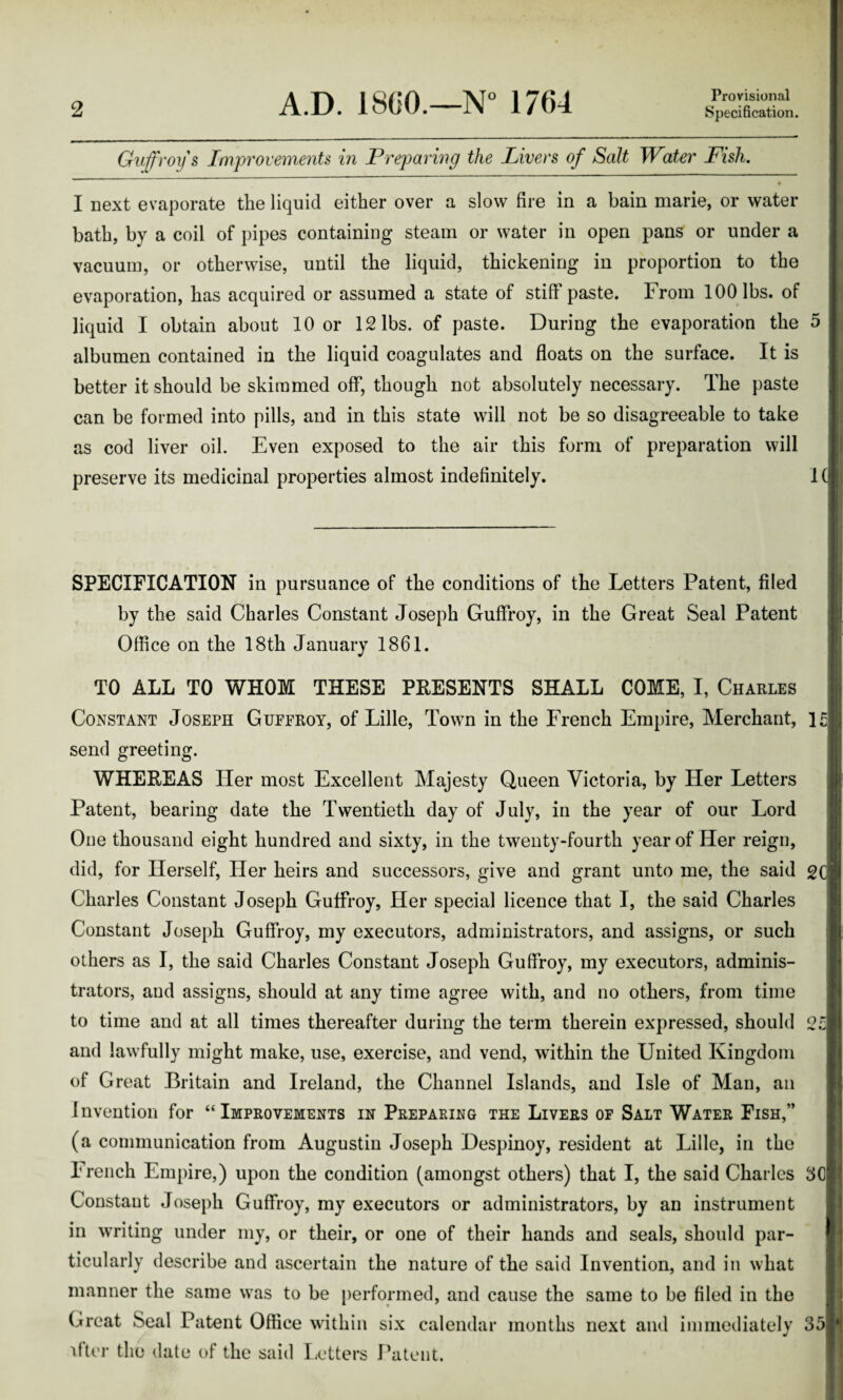 Provisional Guffroy s Improvements in Preparing the Livers of Salt Water Fish. I next evaporate the liquid either over a slow fire in a bain marie, or water bath, by a coil of pipes containing steam or water in open pans or under a vacuum, or otherwise, until the liquid, thickening in proportion to the evaporation, has acquired or assumed a state of stiff paste. From 100 lbs. of liquid I obtain about 10 or 12 lbs. of paste. During the evaporation the 5 albumen contained in the liquid coagulates and floats on the surface. It is better it should be skimmed off, though not absolutely necessary. The paste can be formed into pills, and in this state will not be so disagreeable to take as cod liver oil. Even exposed to the air this form of preparation will preserve its medicinal properties almost indefinitely. 1 SPECIFICATION in pursuance of the conditions of the Letters Patent, filed by the said Charles Constant Joseph Guffroy, in the Great Seal Patent Office on the 18th January 1861. TO ALL TO WHOM THESE PRESENTS SHALL COME, I, Charles Constant Joseph Guffroy, of Lille, Town in the French Empire, Merchant, l£| send greeting. WHEREAS Her most Excellent Majesty Queen Victoria, by Her Letters Patent, bearing date the Twentieth day of July, in the year of our Lord One thousand eight hundred and sixty, in the twenty-fourth year of Her reign, did, for Herself, Her heirs and successors, give and grant unto me, the said gel Charles Constant Joseph Guffroy, Her special licence that I, the said Charles Constant Joseph Guffroy, my executors, administrators, and assigns, or such others as I, the said Charles Constant Joseph Guffroy, my executors, adminis¬ trators, and assigns, should at any time agree with, and no others, from time to time and at all times thereafter during the term therein expressed, should 2c| and lawfully might make, use, exercise, and vend, within the United Kingdom of Great Britain and Ireland, the Channel Islands, and Isle of Man, an Invention for “Improvements in Preparing the Livers or Salt Water Fish,” (a communication from Augustin Joseph Despinoy, resident at Lille, in the French Empire,) upon the condition (amongst others) that I, the said Charles 3Cj Constant Joseph Guffroy, my executors or administrators, by an instrument in writing under my, or their, or one of their hands and seals, should par¬ ticularly describe and ascertain the nature of the said Invention, and in what manner the same was to be performed, and cause the same to be filed in the Great Seal Patent Office within six calendar months next and immediately 35] ifter the date of the said Letters Patent.