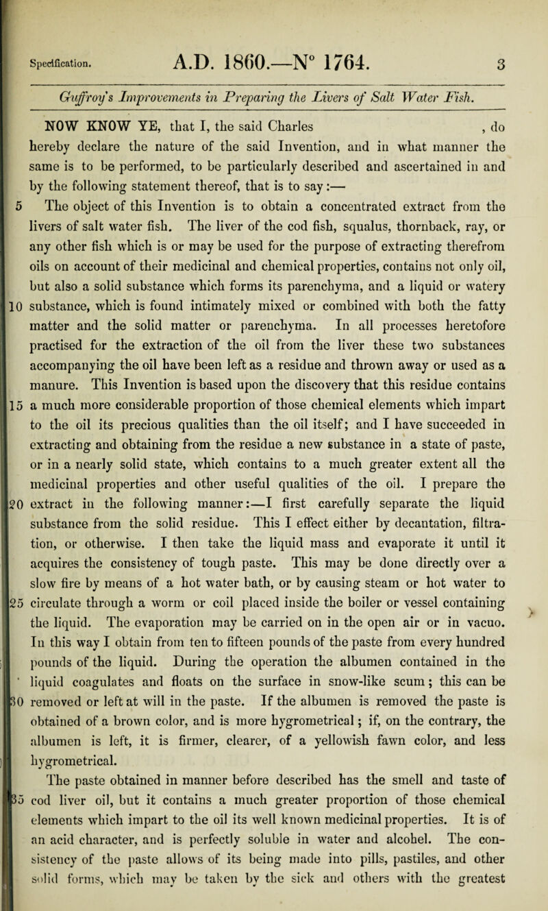 Guffroys Improvements in Preparing the Livers of Salt Water Fish. NOW KNOW YE, that I, the said Charles , do hereby declare the nature of the said Invention, and in what manner the same is to be performed, to be particularly described and ascertained in and by the following statement thereof, that is to say:— 5 The object of this Invention is to obtain a concentrated extract from the livers of salt water fish. The liver of the cod fish, squalus, thornback, ray, or any other fish which is or may be used for the purpose of extracting therefrom oils on account of their medicinal and chemical properties, contains not only oil, but also a solid substance which forms its parenchyma, and a liquid or watery 110 substance, which is found intimately mixed or combined with both the fatty matter and the solid matter or parenchyma. In all processes heretofore practised for the extraction of the oil from the liver these two substances accompanying the oil have been left as a residue and thrown away or used as a manure. This Invention is based upon the discovery that this residue contains 115 a much more considerable proportion of those chemical elements which impart to the oil its precious qualities than the oil itself; and I have succeeded in extracting and obtaining from the residue a new substance in a state of paste, or in a nearly solid state, which contains to a much greater extent all the II medicinal properties and other useful qualities of the oil. I prepare the 120 extract in the following manner:—I first carefully separate the liquid substance from the solid residue. This I effect either by decantation, filtra¬ tion, or otherwise. I then take the liquid mass and evaporate it until it acquires the consistency of tough paste. This may be done directly over a slow fire by means of a hot water bath, or by causing steam or hot water to |25 circulate through a worm or coil placed inside the boiler or vessel containing Sthe liquid. The evaporation may be carried on in the open air or in vacuo. In this way I obtain from ten to fifteen pounds of the paste from every hundred i pounds of the liquid. During the operation the albumen contained in the * liquid coagulates and floats on the surface in snow-like scum; this can be 130 removed or left at will in the paste. If the albumen is removed the paste is obtained of a brown color, and is more hygrometrical; if, on the contrary, the albumen is left, it is firmer, clearer, of a yellowish fawn color, and less 1 hygrometrical. || The paste obtained in manner before described has the smell and taste of H35 cod liver oil, but it contains a much greater proportion of those chemical elements which impart to the oil its well known medicinal properties. It is of an acid character, and is perfectly soluble in water and alcohel. The con¬ sistency of the paste allows of its being made into pills, pastiles, and other solid forms, which may be taken by the sick and others with the greatest