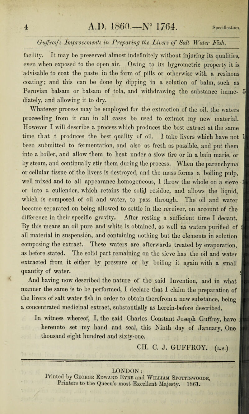 Guffroy s Improvements in Preparing the Livers of Salt Water Fish. facility. It may be preserved almost indefinitely without injuring its qualities, even when exposed to the open air. Owing to its hygrometric property it is advisable to coat the paste in the form of pills or otherwise with a resinous coating; and this can be done by dipping in a solution of balm, such as Peruvian balsam or balsam of tola, and withdrawing the substance inline- rJ diately, and allowing it to dry. Whatever process may be employed for the extraction of the oil, the waters proceeding from it can in all cases be used to extract my new material. However I will describe a process which produces the best extract at the same time that t produces the best quality of oil. I take livers which have not been submitted to fermentation, and also as fresh as possible, and put them into a boiler, and allow them to heat under a slow fire or in a bain marie, or by steam, and continually stir them during the process. When the parenchyma or cellular tissue of the livers is destroyed, and the mass forms a boiling pulp, well mixed and to all appearance homogeneous, I throw the whole on a sieve or into a cullender, which retains the soli^I residue, and allows the liquid, which is composed of oil and water, to pass through. The oil and water become separated on being allowed to settle in the receiver, on account of the difference in their specific gravity. After resting a sufficient time 1 decant. By this means an oil pure and white is obtained, as well as waters purified of all material in suspension, and containing nothing but the elements in solution composing the extract. These waters are afterwards treated by evaporation, as before stated. The solid part remaining on the sieve has the oil and water extracted from it either by pressure or by boiling it again with a small quantity of water. And having now described the nature of the said Invention, and in what manner the same is to be performed, I declare that I claim the preparation of the li vers of salt water fish in order to obtain therefrom a new substance, bein^ a concentrated medicinal extract, substantially as herein-before described. In witness whereof, I, the said Charles Constant Joseph Guffroy, have hereunto set my hand and seal, this Ninth day of January, One thousand eight hundred and sixty-one. CH. C. J. GUFFROY. (i,s.) LONDON: Printed by George Edward Eyre and William Spottiswoode, Printers to the Queen s most Excellent Majesty. 1861.