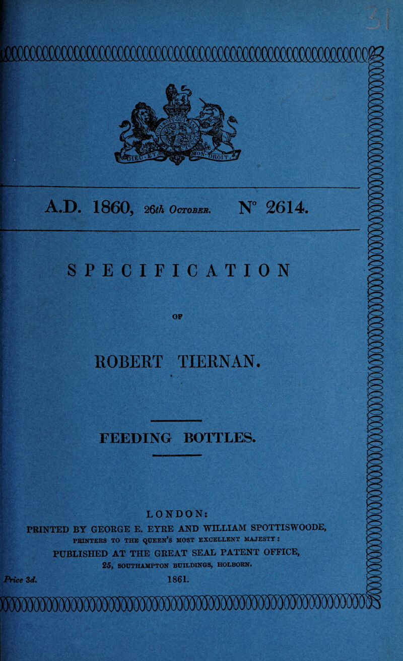 — A.D. V- A ; V  1860, 26th October. N° 2614. SPECIFICATION OF ROBERT TIERNAN. fit y - FEEDING BOTTLES. . •. ... ■' si*: ' . *' •' :■ iw LONDON: PRINTED BY GEORGE E. EYRE AND WILLIAM SPOTTISWOODE, PRINTERS TO THE QUEEN*S MOST EXCELLENT MAJESTY : PUBLISHED AT THE GREAT SEAL PATENT OFFICE, 25, SOUTHAMPTON BUILDINGS, HOLBORN. 1861. Price 3 d.