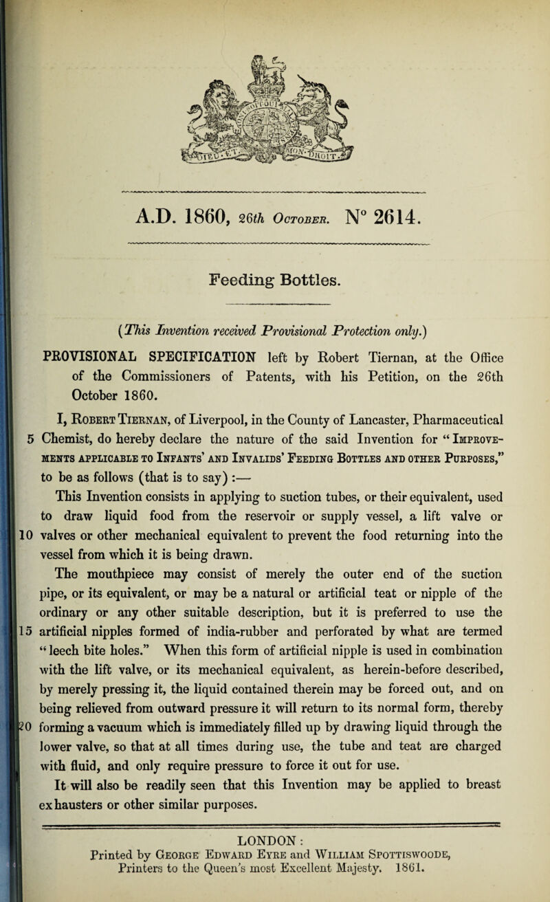 A.D. 1860, 26th October. N° 2614. Feeding Bottles. (This Invention received Provisional Protection only.) PROVISIONAL SPECIFICATION left by Robert Tiernan, at the Office of the Commissioners of Patents, with his Petition, on the 26th October I860. I, Robert Tiernan, of Liverpool, in the County of Lancaster, Pharmaceutical 5 Chemist, do hereby declare the nature of the said Invention for “ Improve¬ ments APPLICABLE TO INFANTS* AND INVALIDS* FEEDING BOTTLES AND OTHER PURPOSES,” to be as follows (that is to say) :— This Invention consists in applying to suction tubes, or their equivalent, used to draw liquid food from the reservoir or supply vessel, a lift valve or 10 valves or other mechanical equivalent to prevent the food returning into the vessel from which it is being drawn. The mouthpiece may consist of merely the outer end of the suction pipe, or its equivalent, or may be a natural or artificial teat or nipple of the ordinary or any other suitable description, but it is preferred to use the 15 artificial nipples formed of india-rubber and perforated by what are termed leech bite holes.” When this form of artificial nipple is used in combination with the lift valve, or its mechanical equivalent, as herein-before described, by merely pressing it, the liquid contained therein may be forced out, and on being relieved from outward pressure it will return to its normal form, thereby [20 forming a vacuum which is immediately filled up by drawing liquid through the lower valve, so that at all times during use, the tube and teat are charged with fluid, and only require pressure to force it out for use. It will also be readily seen that this Invention may be applied to breast exhausters or other similar purposes. LONDON: Printed by George Edward Eyre and William Spottiswoode, Printers to the Queen's most Excellent Majesty, 1861.