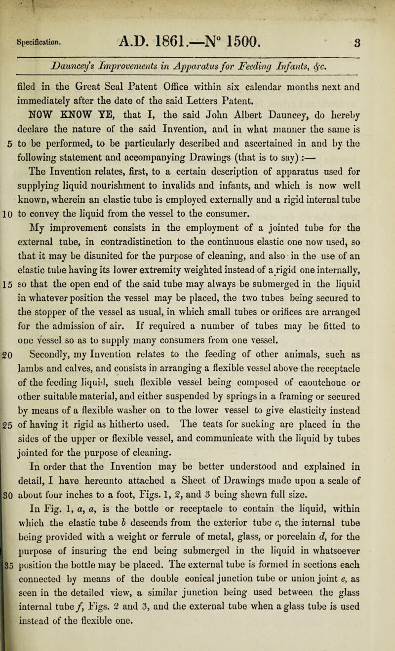 Dauncey s Improvements in Apparatus for Feeding Infants, Qc. filed in the Great Seal Patent Office within six calendar months next and immediately after the date of the said Letters Patent. HOW KNOW YE, that I, the said John Albert Dauncey, do hereby declare the nature of the said Invention, and in what manner the same is 5 to be performed, to be particularly described and ascertained in and by the following statement and accompanying Drawings (that is to say):— The Invention relates, first, to a certain description of apparatus used for supplying liquid nourishment to invalids and infants, and which is now well known, wherein an elastic tube is employed externally and a rigid internal tube 10 to convey the liquid from the vessel to the consumer. My improvement consists in the employment of a jointed tube for the external tube, in contradistinction to the continuous elastic one now used, so that it may be disunited for the purpose of cleaning, and also in the use of an elastic tube having its lower extremity weighted instead of ajrigid one internally, 15 so that the open end of the said tube may always be submerged in the liquid in whatever position the vessel may be placed, the two tubes being secured to the stopper of the vessel as usual, in which small tubes or orifices are arranged for the admission of air. If required a number of tubes may be fitted to one vessel so as to supply many consumers from one vessel. 20 Secondly, my Invention relates to the feeding of other animals, such as lambs and calves, and consists in arranging a flexible vessel above the receptacle of the feeding liquid, such flexible vessel being composed of caoutchouc or other suitable material, and either suspended by springs in a framing or secured by means of a flexible washer on to the lower vessel to give elasticity instead 25 of having it rigid as hitherto used. The teats for sucking are placed in the sides of the upper or flexible vessel, and communicate with the liquid by tubes jointed for the purpose of cleaning. In order that the Invention may be better understood and explained in detail, I have hereunto attached a Sheet of Drawings made upon a scale of 30 about four inches to a foot, Figs. 1, 2, and 3 being shewn full size. In Fig. 1, a, a, is the bottle or receptacle to contain the liquid, within which the elastic tube b descends from the exterior tube c, the internal tube being provided with a weight or ferrule of metal, glass, or porcelain d, for the purpose of insuring the end being submerged in the liquid in whatsoever 35 position the bottle may be placed. The external tube is formed in sections each connected by means of the double conical junction tube or union joint e, as seen in the detailed view, a similar junction being used between the glass internal tube /, Figs. 2 and 3, and the external tube when a glass tube is used instead of the flexible one.