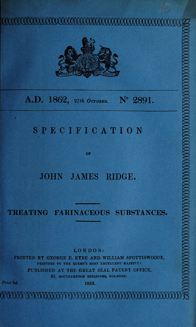 A.D. 1862, 27th October. N° 2891. SPECIFICATION OF JOHN JAMES RIDGE. TREATING FARINACEOUS SUBSTANCES. LON DON: PRINTED BY GEORGE E. EYRE AND WILLIAM SPOTTISWOODE, PRINTERS TO THE QUEEN’S MOST EXCELLENT MAJESTY: PUBLISHED AT THE GREAT SEAL PATENT OFFICE, 25, SOUTHAMPTON BUILDINGS, HOLBORN. Price 8d. 1863.