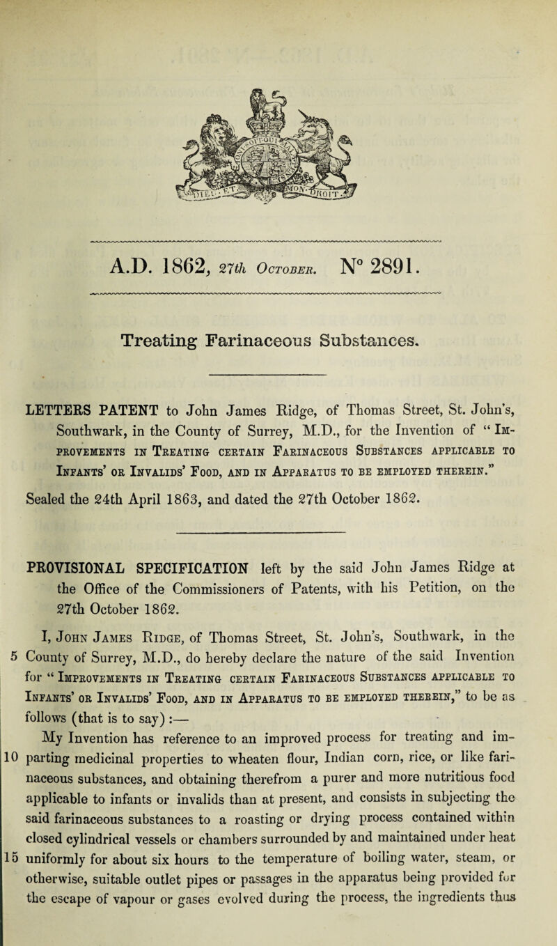 Treating Farinaceous Substances. LETTERS PATENT to John James Ridge, of Thomas Street, St. John’s, Southwark, in the County of Surrey, M.D., for the Invention of “ Im¬ provements in Treating certain Farinaceous Substances applicable to Infants’ or Invalids’ Food, and in Apparatus to be employed therein.” Sealed the 24th April 1863, and dated the 27th October 1862. PROVISIONAL SPECIFICATION left by the said John James Ridge at the Office of the Commissioners of Patents, with his Petition, on the 27th October 1862. I, John James Ridge, of Thomas Street, St. John’s, Southwark, in the 5 County of Surrey, M.D., do hereby declare the nature of the said Invention for “ Improvements in Treating certain Farinaceous Substances applicable to Infants’ or Invalids’ Food, and in Apparatus to be employed therein,” to be as follows (that is to say) :— My Invention has reference to an improved process for treating and im- 10 parting medicinal properties to wheaten flour, Indian corn, rice, or like fari¬ naceous substances, and obtaining therefrom a purer and more nutritious focd applicable to infants or invalids than at present, and consists in subjecting the said farinaceous substances to a roasting or drying process contained within closed cylindrical vessels or chambers surrounded by and maintained under heat 15 uniformly for about six hours to the temperature of boiling water, steam, or otherwise, suitable outlet pipes or passages in the apparatus being provided fur the escape of vapour or gases evolved during the process, the ingredients thus