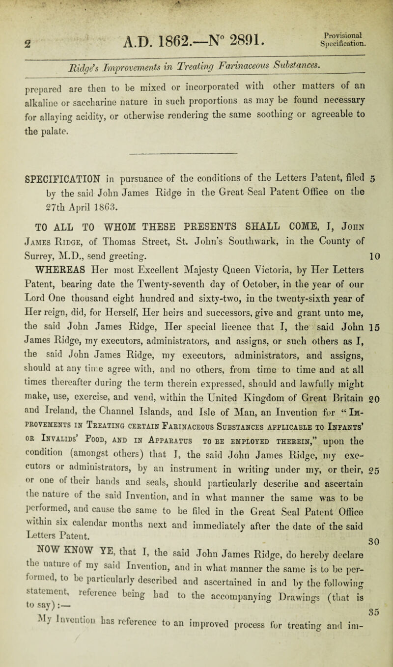 Provisional Ridge's IiyipvovewieYits bn Tvecitiing Favbnaceous Substances. prepared are then to be mixed or incorporated with other niatteis of an alkaline or saccharine nature in such proportions as may be found necessary for allaying acidity, or otherwise rendering the same soothing or agreeable to the palate. SPECIFICATION in pursuance of the conditions of the Letters Patent, filed 5 by the said John James Ridge in the Great Seal Patent Office on the 27th April 1863. TO ALL TO WHOM THESE PRESENTS SHALL COME, I, John James Ridge, of Thomas Street, St. John’s Southwark, in the County of Surrey, M.D., send greeting. 10 WHEREAS Her most Excellent Majesty Queen Victoria, by Her Letters Patent, bearing date the Twenty-seventh day of October, in the year of our Lord One thousand eight hundred and sixty-two, in the twenty-sixth year of Her reign, did, for Herself, Her heirs and successors, give and grant unto me, the said John James Ridge, Her special licence that I, the said John 15 James Ridge, my executors, administrators, and assigns, or such others as I, the said John James Ridge, my executors, administrators, and assigns, should at any time agree with, and no others, from time to time and at all times thereafter during the term therein expressed, should and lawfully might make, use, exercise, and vend, within the United Kingdom of Great Britain go and Ireland, the Channel Islands, and Isle of Man, an Invention for “ Im¬ provements in Treating certain Farinaceous Substances applicable to Infants* or Invalids Food, and in Apparatus to be employed therein,” upon the condition (amongst others) that I, the said John James Ridge, my exe¬ cutors or administrators, by an instrument in writing under my, or their, 25 or one ot their hands and seals, should particularly describe and ascertain the natuie of the said Invention, and in what manner the same was to be performed, and cause the same to be filed in the Great Seal Patent Office within six calendar months next and immediately after the date of the said Letters Patent. NOW KNOW YE, that I, the said John James Ridge, do hereby declare ^ Tiatuie m- sa]'^ Invention, and in what manner the same is to be per¬ formed, to be particularly described and ascertained in and by the following statement, reference being had to the accompanying Drawings (that is to say):— 30
