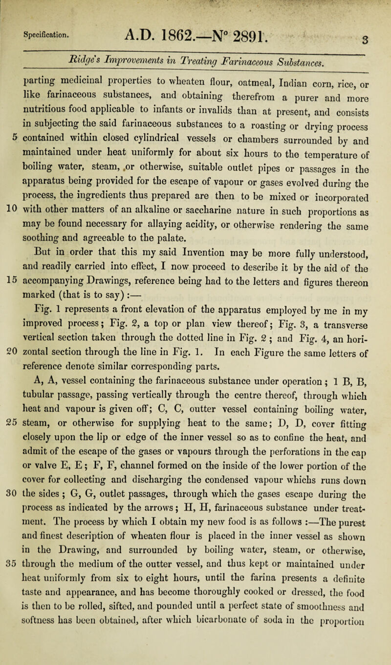 3 _Ridges Improvements in Treating Farinaceous Substances. parting medicinal properties to wheaten flour, oatmeal, Indian corn, rice, or like farinaceous substances, and obtaining therefrom a purer and more nutritious food applicable to infants or invalids than at present, and consists in subjecting the said farinaceous substances to a roasting or drving process 5 contained within closed cylindrical vessels or chambers surrounded by and maintained under heat uniformly for about six hours to the temperature of boiling water, steam, .or otherwise, suitable outlet pipes or passages in the apparatus being provided for the escape of vapour or gases evolved during the process, the ingredients thus prepared are then to be mixed or incorporated 10 with other matters of an alkaline or saccharine nature in such proportions as may be found necessary for allaying acidity, or otherwise rendering the same soothing and agreeable to the palate. But in order that this my said Invention may be more fully understood, and readily carried into effect, I now proceed to describe it by the aid of the 15 accompanying Drawings, reference being had to the letters and figures thereon marked (that is to say) :— Fig. 1 represents a front elevation of the apparatus employed by me in my improved process; Fig. 2, a top or plan view thereof; Fig. 3, a transverse vertical section taken through the dotted line in Fig. 2 ; and Fig. 4, an hori- 20 zontal section through the line in Fig. 1. In each Figure the same letters of reference denote similar corresponding parts. A, A, vessel containing the farinaceous substance under operation ; 1 B, B, tubular passage, passing vertically through the centre thereof, through which heat and vapour is given off; C, C, outter vessel containing boiling water, 25 steam, or otherwise for supplying heat to the same; D, D, cover fitting closely upon the lip or edge of the inner vessel so as to confine the heat, and admit of the escape of the gases or vapours through the perforations in the cap or valve E, E; F, F, channel formed on the inside of the lower portion of the cover for collecting and discharging the condensed vapour whichs runs down 30 the sides ; G, G, outlet passages, through which the gases escape during the process as indicated by the arrows; H, H, farinaceous substance under treat¬ ment. The process by which I obtain my new food is as follows :—The purest and finest description of wheaten flour is placed in the inner vessel as shown in the Drawing, and surrounded by boiling water, steam, or otherwise, 35 through the medium of the outter vessel, and thus kept or maintained under heat uniformly from six to eight hours, until the farina presents a definite taste and appearance, and has become thoroughly cooked or dressed, the food is then to be rolled, sifted, and pounded until a perfect state of smoothness and softness has been obtained, after which bicarbonate of soda in the proportion