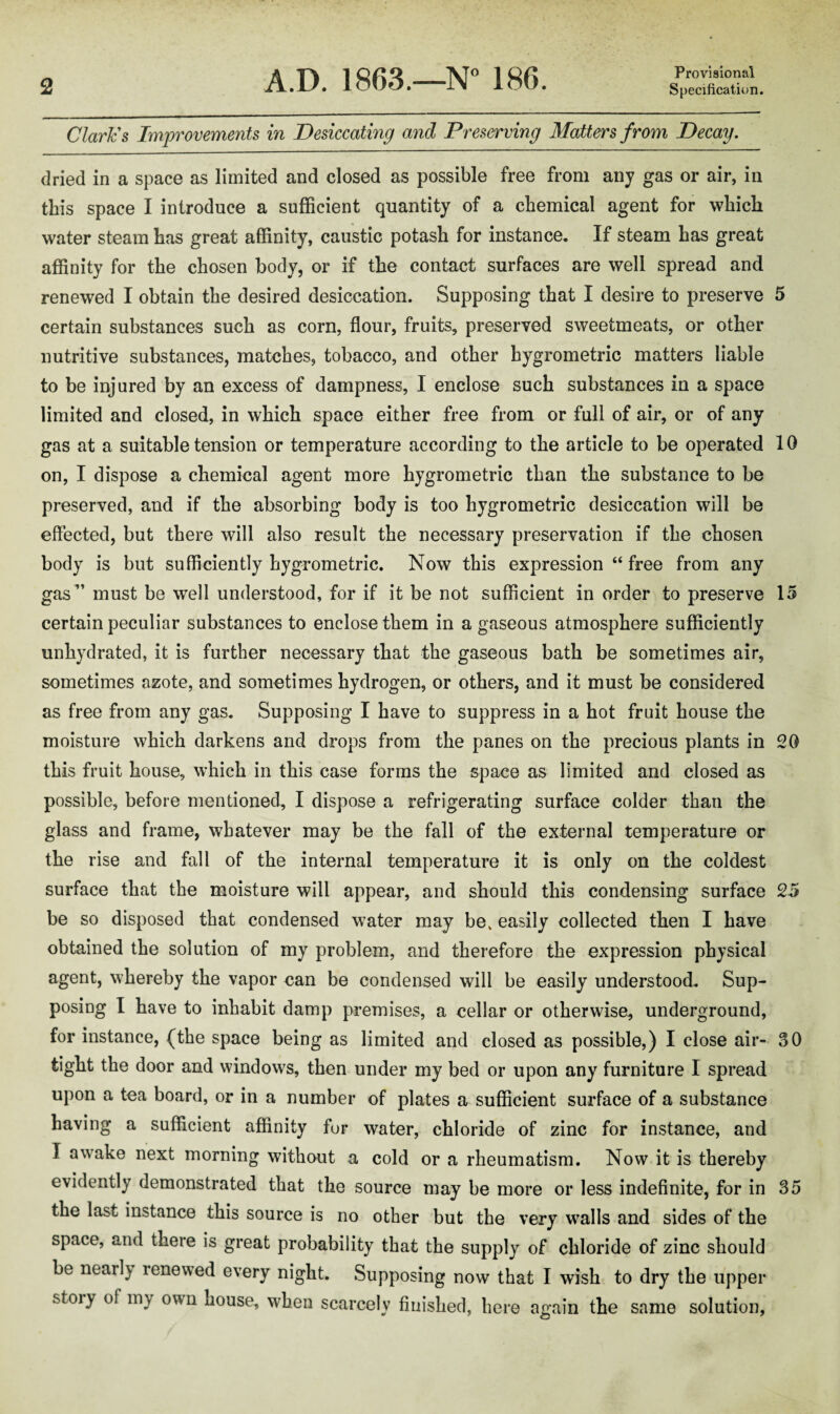 Claries Improvements in Desiccating and Preserving Matters from Decay. dried in a space as limited and closed as possible free from any gas or air, in this space I introduce a sufficient quantity of a chemical agent for which water steam has great affinity, caustic potash for instance. If steam has great affinity for the chosen body, or if the contact surfaces are well spread and renewed I obtain the desired desiccation. Supposing that I desire to preserve 5 certain substances such as corn, flour, fruits, preserved sweetmeats, or other nutritive substances, matches, tobacco, and other hygrometric matters liable to be injured by an excess of dampness, I enclose such substances in a space limited and closed, in which space either free from or full of air, or of any gas at a suitable tension or temperature according to the article to be operated 10 on, I dispose a chemical agent more hygrometric than the substance to be preserved, and if the absorbing body is too hygrometric desiccation will be effected, but there will also result the necessary preservation if the chosen body is but sufficiently hygrometric. Now this expression “ free from any gas” must be well understood, for if it be not sufficient in order to preserve 15 certain peculiar substances to enclose them in a gaseous atmosphere sufficiently unhydrated, it is further necessary that the gaseous bath be sometimes air, sometimes azote, and sometimes hydrogen, or others, and it must be considered as free from any gas. Supposing I have to suppress in a hot fruit house the moisture which darkens and drops from the panes on the precious plants in 20 this fruit house, which in this case forms the space as limited and closed as possible, before mentioned, I dispose a refrigerating surface colder than the glass and frame, whatever may be the fall of the external temperature or the rise and fall of the internal temperature it is only on the coldest surface that the moisture will appear, and should this condensing surface 25 be so disposed that condensed water may be, easily collected then I have obtained the solution of my problem, and therefore the expression physical agent, whereby the vapor can be condensed will be easily understood. Sup¬ posing I have to inhabit damp premises, a cellar or otherwise, underground, for instance, (the space being as limited and closed as possible,) I close air- 30 tight the door and windows, then under my bed or upon any furniture I spread upon a tea board, or in a number of plates a sufficient surface of a substance having a sufficient affinity fur water, chloride of zinc for instance, and I awake next morning without a cold or a rheumatism. Now it is thereby evidently demonstrated that the source may be more or less indefinite, for in 35 the last instance this source is no other but the very walls and sides of the space, and there is great probability that the supply of chloride of zinc should be nearly renewed every night. Supposing now that I wish to dry the upper stoiy of my own nouse, when scarcely finished, here again the same solution,