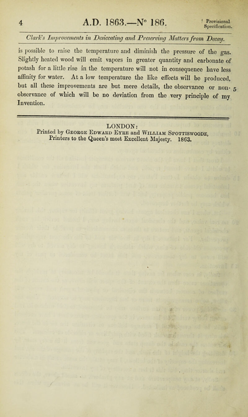 Specification. Clark's Improvements in Desiccating and Preserving Matters from Decay. is possible to raise the temperature and diminish the pressure of the gas. Slightly heated wood will emit vapors in greater quantity and carbonate of potash for a little rise in the temperature will not in consequence have less affinity for water. At a low temperature the like effects will be produced, but all these improvements are but mere details, the observance or non- observance of which will be no deviation from the very principle of my Invention. LONDON: Printed by George Edward Eyre and William Spottiswoode, Printers to the Queen’s most Excellent Majesty. 1863.