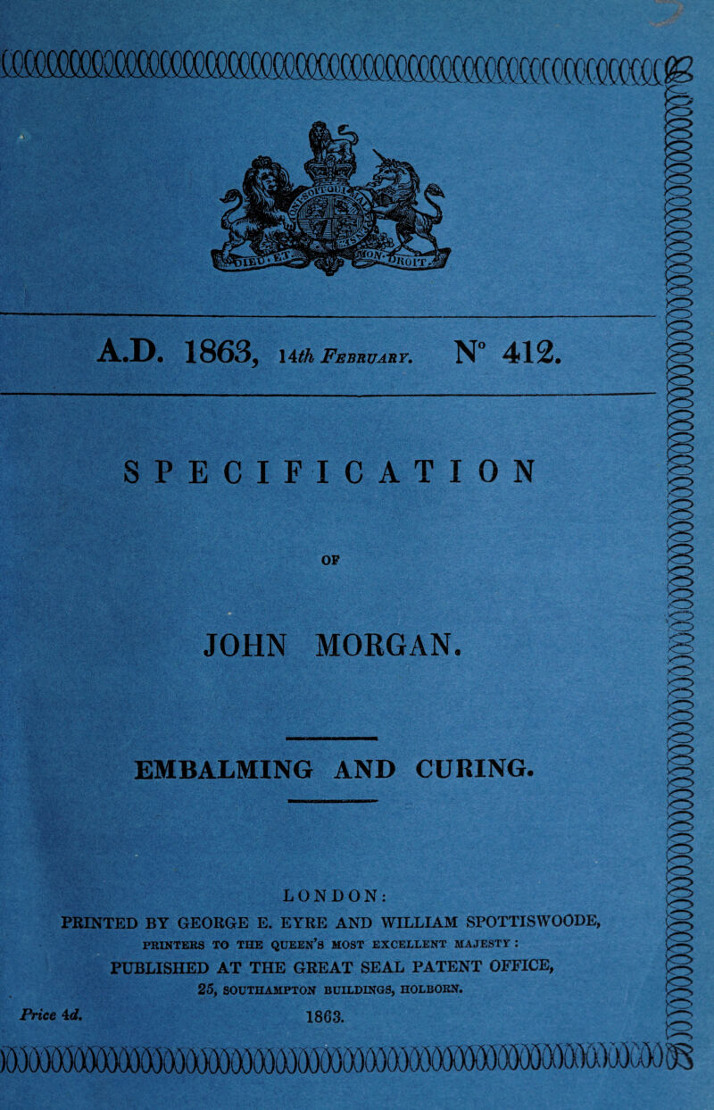 A.D. 1863j \£th February. N° 412. SPECIFICATION OF JOHN MORGAN. EMBALMING AND CURING. LONDON: PRINTED BY GEORGE E. EYRE AND WILLIAM SPOTTISWOODE, PRINTERS TO THE QUEEN’S MOST EXCELLENT MAJESTY : PUBLISHED AT THE GREAT SEAL PATENT OFFICE, 25, SOUTHAMPTON BUILDINGS, HOLBORN. Price 4c?. 1863.